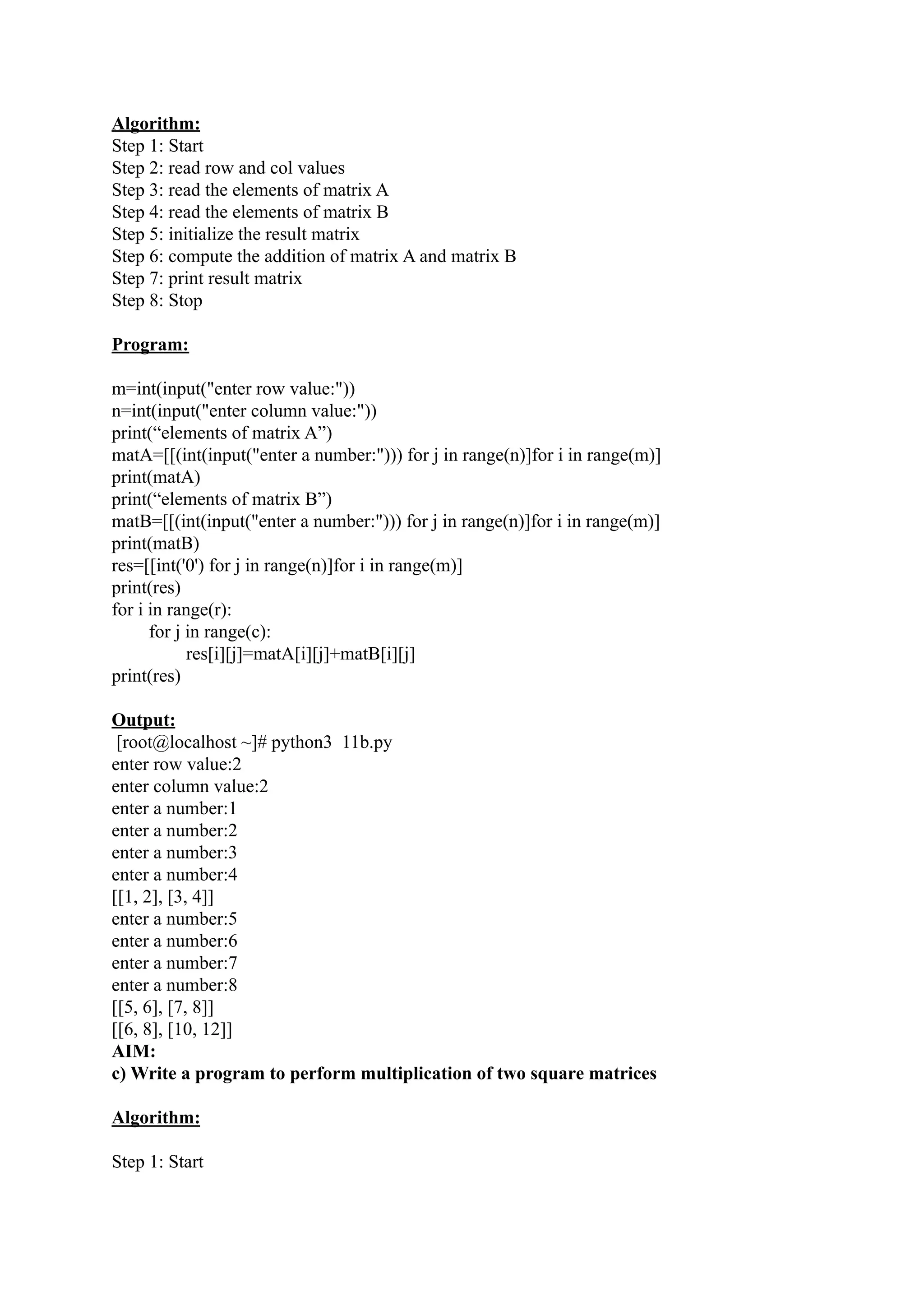 Algorithm: Step 1: Start Step 2: read row and col values Step 3: read the elements of matrix A Step 4: read the elements of matrix B Step 5: initialize the result matrix Step 6: compute the addition of matrix A and matrix B Step 7: print result matrix Step 8: Stop Program: m=int(input("enter row value:")) n=int(input("enter column value:")) print(“elements of matrix A”) matA=[[(int(input("enter a number:"))) for j in range(n)]for i in range(m)] print(matA) print(“elements of matrix B”) matB=[[(int(input("enter a number:"))) for j in range(n)]for i in range(m)] print(matB) res=[[int('0') for j in range(n)]for i in range(m)] print(res) for i in range(r): for j in range(c): res[i][j]=matA[i][j]+matB[i][j] print(res) Output: [root@localhost ~]# python3 11b.py enter row value:2 enter column value:2 enter a number:1 enter a number:2 enter a number:3 enter a number:4 [[1, 2], [3, 4]] enter a number:5 enter a number:6 enter a number:7 enter a number:8 [[5, 6], [7, 8]] [[6, 8], [10, 12]] AIM: c) Write a program to perform multiplication of two square matrices Algorithm: Step 1: Start 