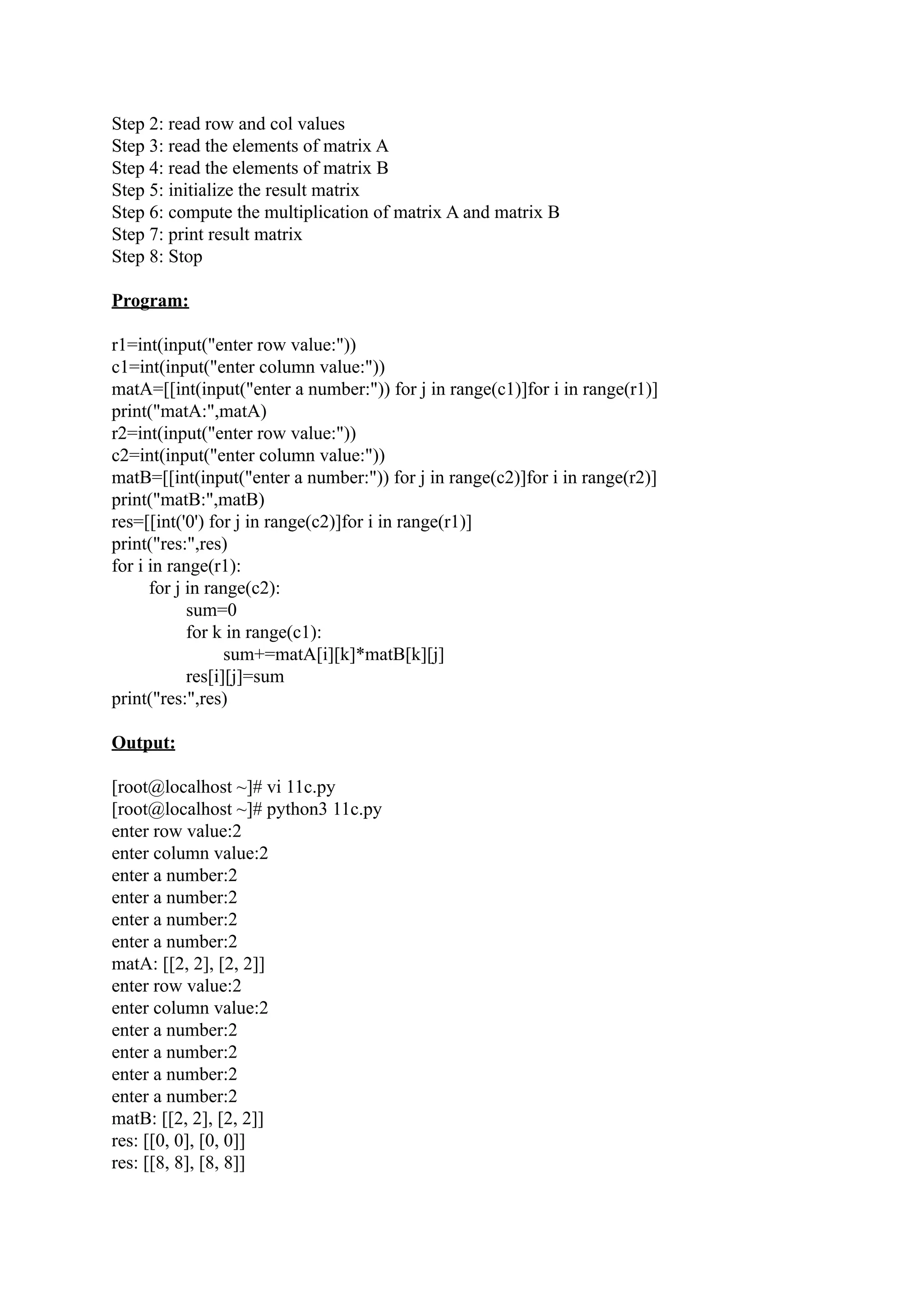 Step 2: read row and col values Step 3: read the elements of matrix A Step 4: read the elements of matrix B Step 5: initialize the result matrix Step 6: compute the multiplication of matrix A and matrix B Step 7: print result matrix Step 8: Stop Program: r1=int(input("enter row value:")) c1=int(input("enter column value:")) matA=[[int(input("enter a number:")) for j in range(c1)]for i in range(r1)] print("matA:",matA) r2=int(input("enter row value:")) c2=int(input("enter column value:")) matB=[[int(input("enter a number:")) for j in range(c2)]for i in range(r2)] print("matB:",matB) res=[[int('0') for j in range(c2)]for i in range(r1)] print("res:",res) for i in range(r1): for j in range(c2): sum=0 for k in range(c1): sum+=matA[i][k]*matB[k][j] res[i][j]=sum print("res:",res) Output: [root@localhost ~]# vi 11c.py [root@localhost ~]# python3 11c.py enter row value:2 enter column value:2 enter a number:2 enter a number:2 enter a number:2 enter a number:2 matA: [[2, 2], [2, 2]] enter row value:2 enter column value:2 enter a number:2 enter a number:2 enter a number:2 enter a number:2 matB: [[2, 2], [2, 2]] res: [[0, 0], [0, 0]] res: [[8, 8], [8, 8]] 