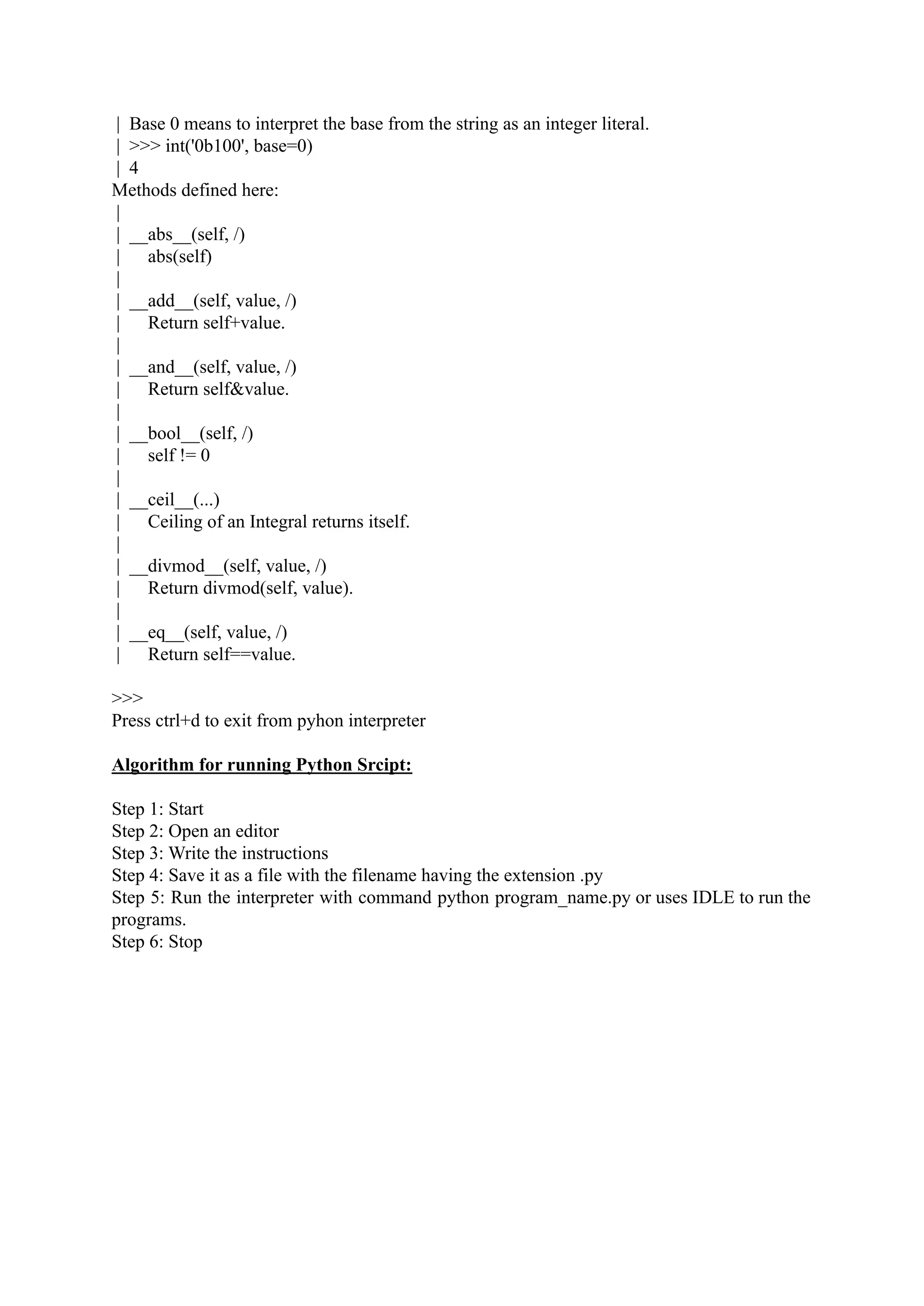| Base 0 means to interpret the base from the string as an integer literal. | >>> int('0b100', base=0) | 4 Methods defined here: | | __abs__(self, /) | abs(self) | | __add__(self, value, /) | Return self+value. | | __and__(self, value, /) | Return self&value. | | __bool__(self, /) | self != 0 | | __ceil__(...) | Ceiling of an Integral returns itself. | | __divmod__(self, value, /) | Return divmod(self, value). | | __eq__(self, value, /) | Return self==value. >>> Press ctrl+d to exit from pyhon interpreter Algorithm for running Python Srcipt: Step 1: Start Step 2: Open an editor Step 3: Write the instructions Step 4: Save it as a file with the filename having the extension .py Step 5: Run the interpreter with command python program_name.py or uses IDLE to run the programs. Step 6: Stop 