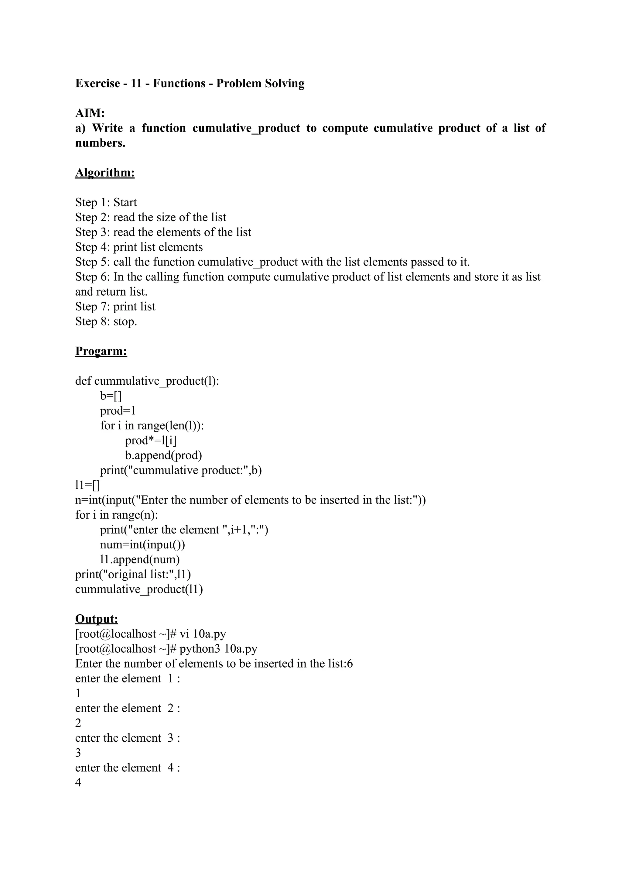 Exercise - 11 - Functions - Problem Solving AIM: a) Write a function cumulative_product to compute cumulative product of a list of numbers. Algorithm: Step 1: Start Step 2: read the size of the list Step 3: read the elements of the list Step 4: print list elements Step 5: call the function cumulative_product with the list elements passed to it. Step 6: In the calling function compute cumulative product of list elements and store it as list and return list. Step 7: print list Step 8: stop. Progarm: def cummulative_product(l): b=[] prod=1 for i in range(len(l)): prod*=l[i] b.append(prod) print("cummulative product:",b) l1=[] n=int(input("Enter the number of elements to be inserted in the list:")) for i in range(n): print("enter the element ",i+1,":") num=int(input()) l1.append(num) print("original list:",l1) cummulative_product(l1) Output: [root@localhost ~]# vi 10a.py [root@localhost ~]# python3 10a.py Enter the number of elements to be inserted in the list:6 enter the element 1 : 1 enter the element 2 : 2 enter the element 3 : 3 enter the element 4 : 4 