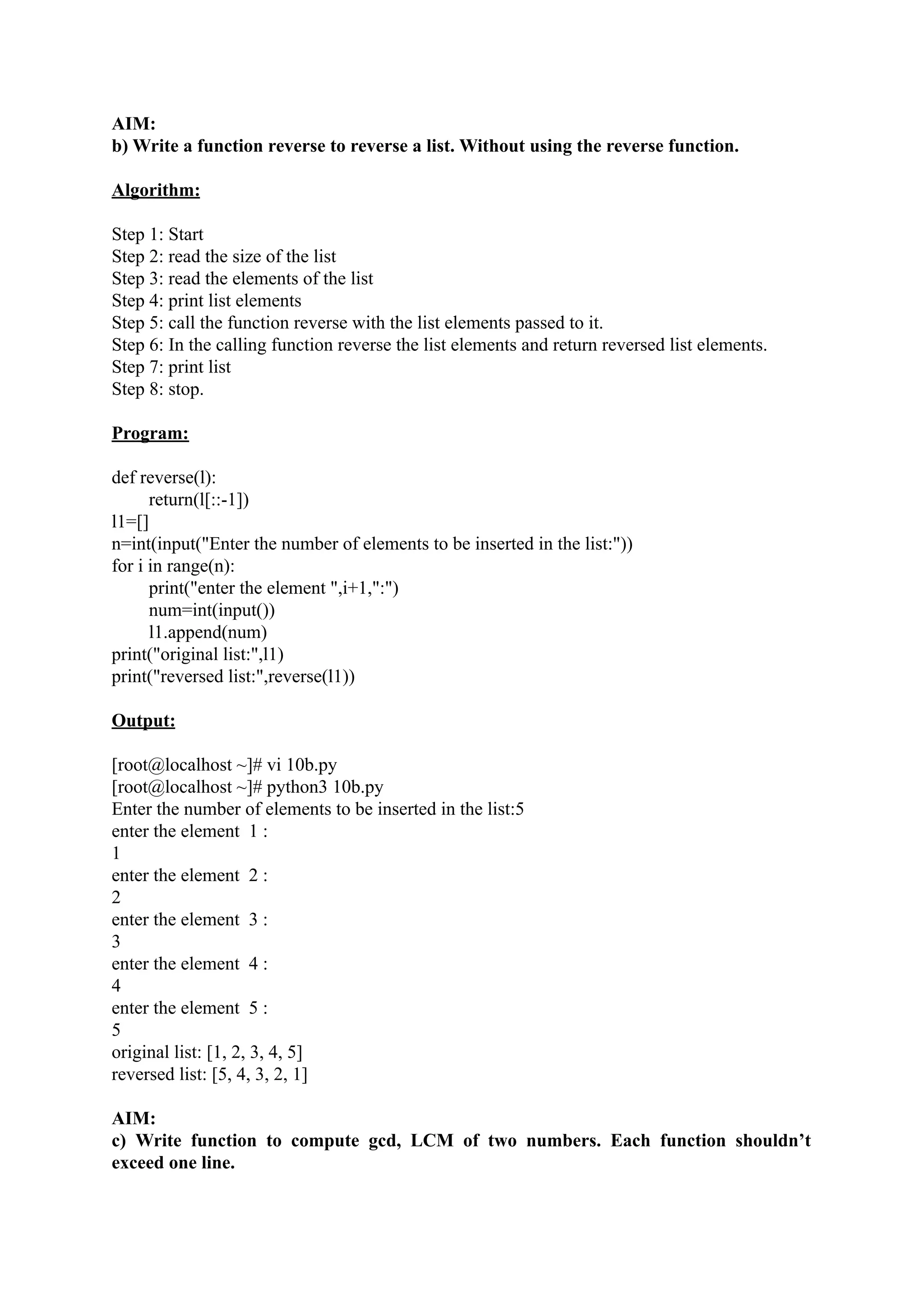 AIM: b) Write a function reverse to reverse a list. Without using the reverse function. Algorithm: Step 1: Start Step 2: read the size of the list Step 3: read the elements of the list Step 4: print list elements Step 5: call the function reverse with the list elements passed to it. Step 6: In the calling function reverse the list elements and return reversed list elements. Step 7: print list Step 8: stop. Program: def reverse(l): return(l[::-1]) l1=[] n=int(input("Enter the number of elements to be inserted in the list:")) for i in range(n): print("enter the element ",i+1,":") num=int(input()) l1.append(num) print("original list:",l1) print("reversed list:",reverse(l1)) Output: [root@localhost ~]# vi 10b.py [root@localhost ~]# python3 10b.py Enter the number of elements to be inserted in the list:5 enter the element 1 : 1 enter the element 2 : 2 enter the element 3 : 3 enter the element 4 : 4 enter the element 5 : 5 original list: [1, 2, 3, 4, 5] reversed list: [5, 4, 3, 2, 1] AIM: c) Write function to compute gcd, LCM of two numbers. Each function shouldn’t exceed one line. 