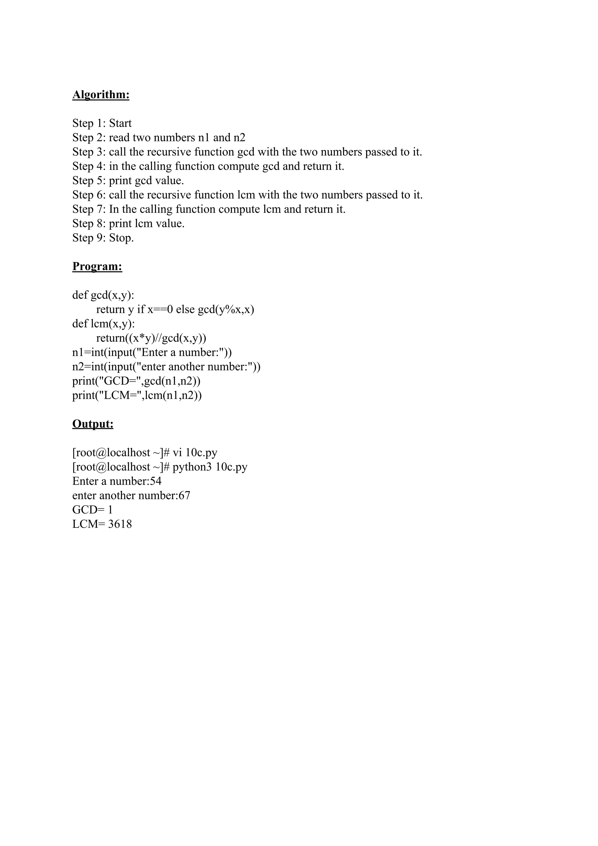 Algorithm: Step 1: Start Step 2: read two numbers n1 and n2 Step 3: call the recursive function gcd with the two numbers passed to it. Step 4: in the calling function compute gcd and return it. Step 5: print gcd value. Step 6: call the recursive function lcm with the two numbers passed to it. Step 7: In the calling function compute lcm and return it. Step 8: print lcm value. Step 9: Stop. Program: def gcd(x,y): return y if x==0 else gcd(y%x,x) def lcm(x,y): return((x*y)//gcd(x,y)) n1=int(input("Enter a number:")) n2=int(input("enter another number:")) print("GCD=",gcd(n1,n2)) print("LCM=",lcm(n1,n2)) Output: [root@localhost ~]# vi 10c.py [root@localhost ~]# python3 10c.py Enter a number:54 enter another number:67 GCD= 1 LCM= 3618 
