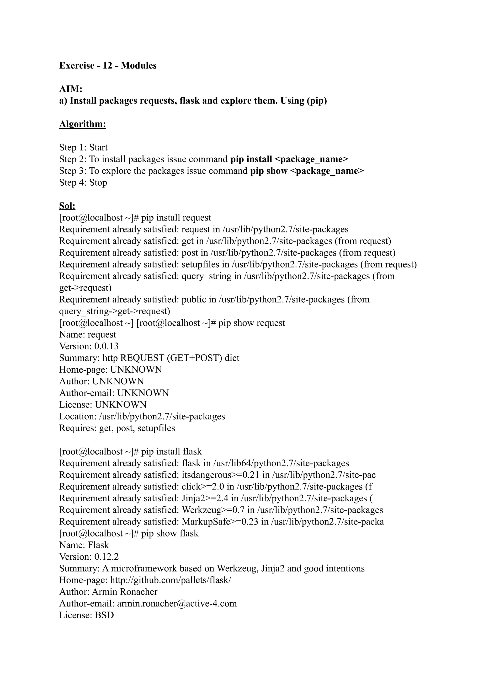 Exercise - 12 - Modules AIM: a) Install packages requests, flask and explore them. Using (pip) Algorithm: Step 1: Start Step 2: To install packages issue command pip install <package_name> Step 3: To explore the packages issue command pip show <package_name> Step 4: Stop Sol: [root@localhost ~]# pip install request Requirement already satisfied: request in /usr/lib/python2.7/site-packages Requirement already satisfied: get in /usr/lib/python2.7/site-packages (from request) Requirement already satisfied: post in /usr/lib/python2.7/site-packages (from request) Requirement already satisfied: setupfiles in /usr/lib/python2.7/site-packages (from request) Requirement already satisfied: query_string in /usr/lib/python2.7/site-packages (from get->request) Requirement already satisfied: public in /usr/lib/python2.7/site-packages (from query_string->get->request) [root@localhost ~] [root@localhost ~]# pip show request Name: request Version: 0.0.13 Summary: http REQUEST (GET+POST) dict Home-page: UNKNOWN Author: UNKNOWN Author-email: UNKNOWN License: UNKNOWN Location: /usr/lib/python2.7/site-packages Requires: get, post, setupfiles [root@localhost ~]# pip install flask Requirement already satisfied: flask in /usr/lib64/python2.7/site-packages Requirement already satisfied: itsdangerous>=0.21 in /usr/lib/python2.7/site-pac Requirement already satisfied: click>=2.0 in /usr/lib/python2.7/site-packages (f Requirement already satisfied: Jinja2>=2.4 in /usr/lib/python2.7/site-packages ( Requirement already satisfied: Werkzeug>=0.7 in /usr/lib/python2.7/site-packages Requirement already satisfied: MarkupSafe>=0.23 in /usr/lib/python2.7/site-packa [root@localhost ~]# pip show flask Name: Flask Version: 0.12.2 Summary: A microframework based on Werkzeug, Jinja2 and good intentions Home-page: http://github.com/pallets/flask/ Author: Armin Ronacher Author-email: armin.ronacher@active-4.com License: BSD 