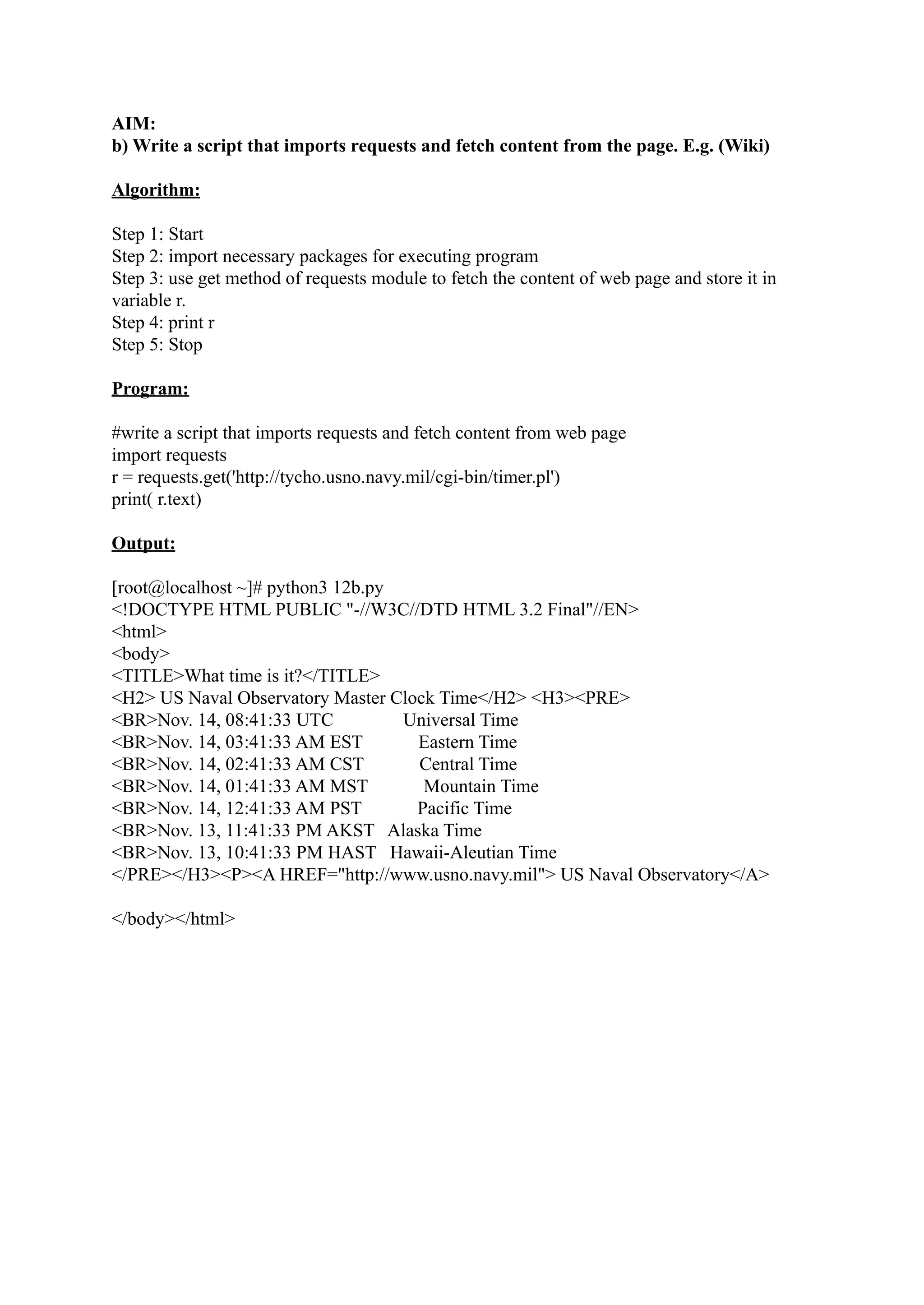 AIM: b) Write a script that imports requests and fetch content from the page. E.g. (Wiki) Algorithm: Step 1: Start Step 2: import necessary packages for executing program Step 3: use get method of requests module to fetch the content of web page and store it in variable r. Step 4: print r Step 5: Stop Program: #write a script that imports requests and fetch content from web page import requests r = requests.get('http://tycho.usno.navy.mil/cgi-bin/timer.pl') print( r.text) Output: [root@localhost ~]# python3 12b.py <!DOCTYPE HTML PUBLIC "-//W3C//DTD HTML 3.2 Final"//EN> <html> <body> <TITLE>What time is it?</TITLE> <H2> US Naval Observatory Master Clock Time</H2> <H3><PRE> <BR>Nov. 14, 08:41:33 UTC Universal Time <BR>Nov. 14, 03:41:33 AM EST Eastern Time <BR>Nov. 14, 02:41:33 AM CST Central Time <BR>Nov. 14, 01:41:33 AM MST Mountain Time <BR>Nov. 14, 12:41:33 AM PST Pacific Time <BR>Nov. 13, 11:41:33 PM AKST Alaska Time <BR>Nov. 13, 10:41:33 PM HAST Hawaii-Aleutian Time </PRE></H3><P><A HREF="http://www.usno.navy.mil"> US Naval Observatory</A> </body></html> 