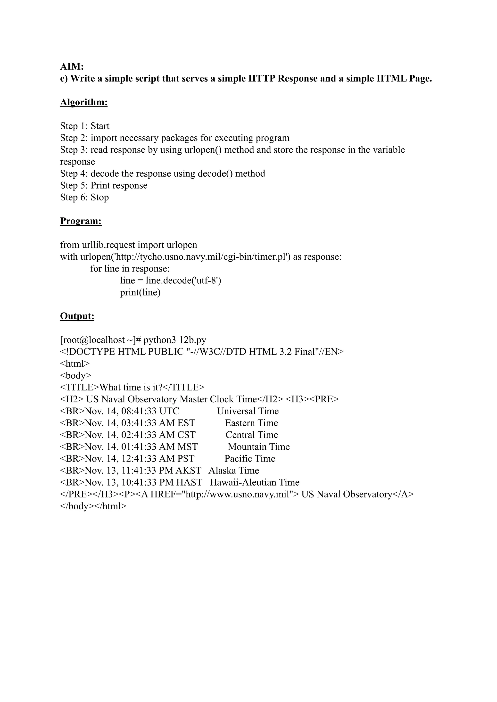 AIM: c) Write a simple script that serves a simple HTTP Response and a simple HTML Page. Algorithm: Step 1: Start Step 2: import necessary packages for executing program Step 3: read response by using urlopen() method and store the response in the variable response Step 4: decode the response using decode() method Step 5: Print response Step 6: Stop Program: from urllib.request import urlopen with urlopen('http://tycho.usno.navy.mil/cgi-bin/timer.pl') as response: for line in response: line = line.decode('utf-8') print(line) Output: [root@localhost ~]# python3 12b.py <!DOCTYPE HTML PUBLIC "-//W3C//DTD HTML 3.2 Final"//EN> <html> <body> <TITLE>What time is it?</TITLE> <H2> US Naval Observatory Master Clock Time</H2> <H3><PRE> <BR>Nov. 14, 08:41:33 UTC Universal Time <BR>Nov. 14, 03:41:33 AM EST Eastern Time <BR>Nov. 14, 02:41:33 AM CST Central Time <BR>Nov. 14, 01:41:33 AM MST Mountain Time <BR>Nov. 14, 12:41:33 AM PST Pacific Time <BR>Nov. 13, 11:41:33 PM AKST Alaska Time <BR>Nov. 13, 10:41:33 PM HAST Hawaii-Aleutian Time </PRE></H3><P><A HREF="http://www.usno.navy.mil"> US Naval Observatory</A> </body></html> 