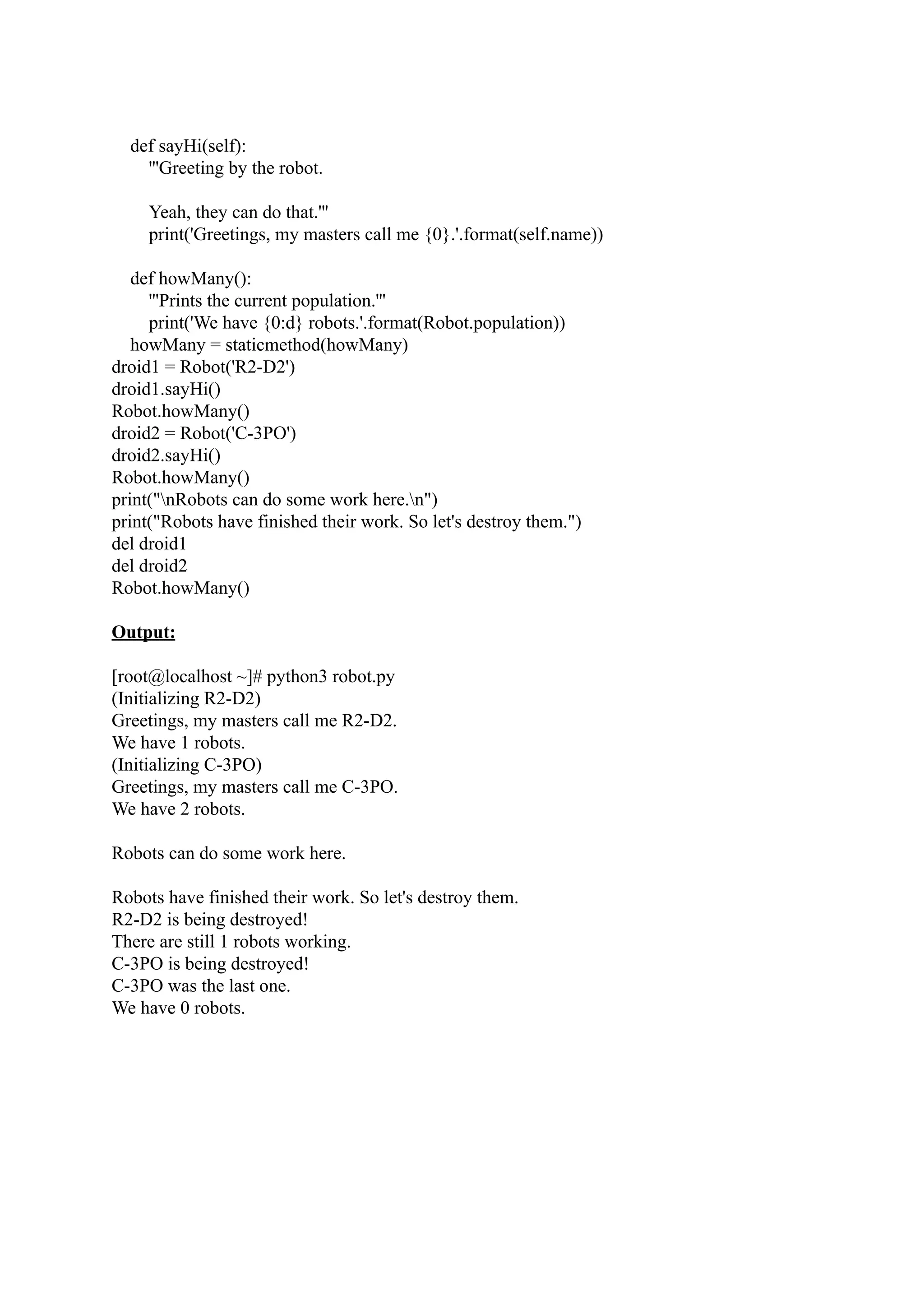 def sayHi(self): '''Greeting by the robot. Yeah, they can do that.''' print('Greetings, my masters call me {0}.'.format(self.name)) def howMany(): '''Prints the current population.''' print('We have {0:d} robots.'.format(Robot.population)) howMany = staticmethod(howMany) droid1 = Robot('R2-D2') droid1.sayHi() Robot.howMany() droid2 = Robot('C-3PO') droid2.sayHi() Robot.howMany() print("nRobots can do some work here.n") print("Robots have finished their work. So let's destroy them.") del droid1 del droid2 Robot.howMany() Output: [root@localhost ~]# python3 robot.py (Initializing R2-D2) Greetings, my masters call me R2-D2. We have 1 robots. (Initializing C-3PO) Greetings, my masters call me C-3PO. We have 2 robots. Robots can do some work here. Robots have finished their work. So let's destroy them. R2-D2 is being destroyed! There are still 1 robots working. C-3PO is being destroyed! C-3PO was the last one. We have 0 robots. 