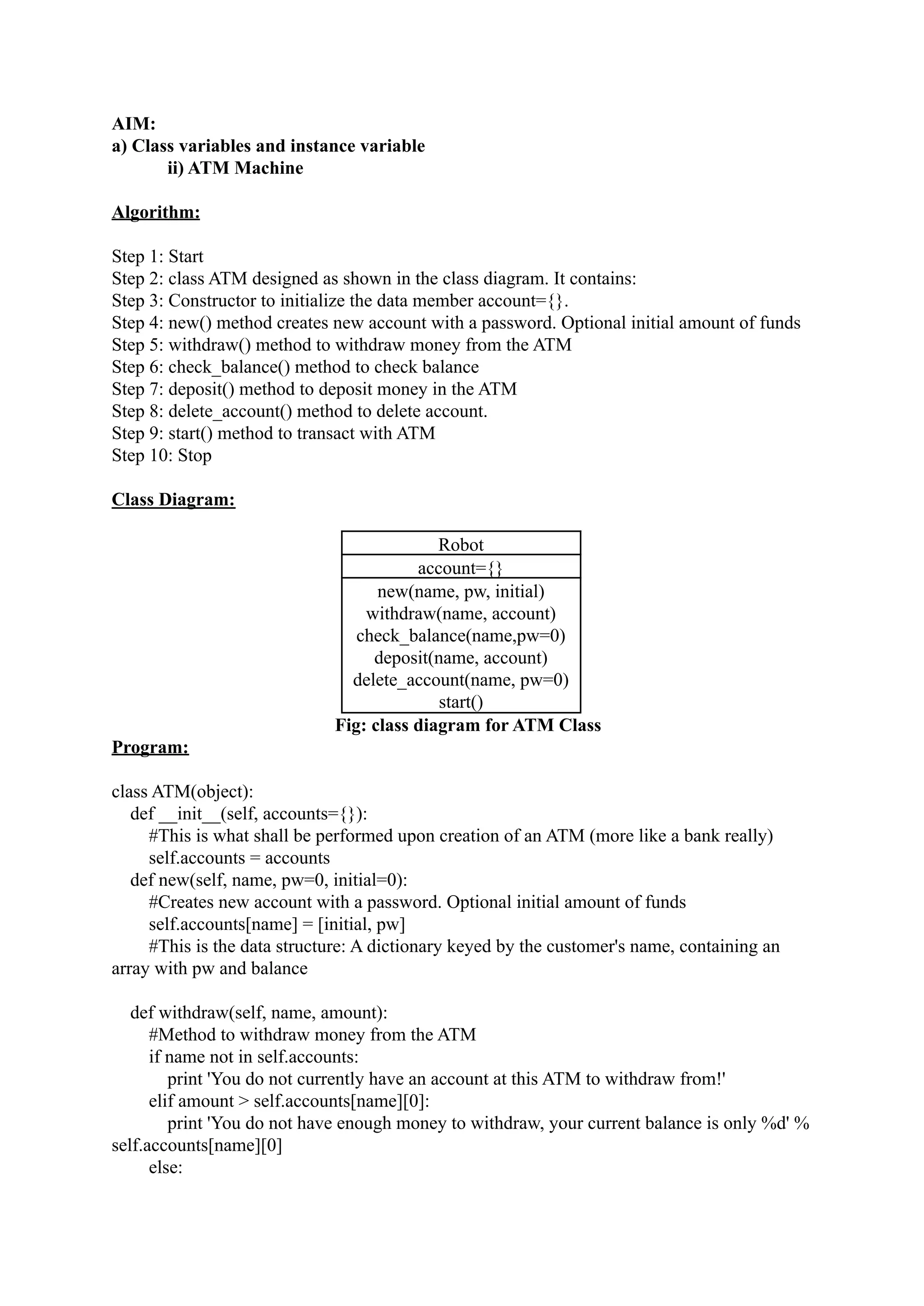 AIM: a) Class variables and instance variable ii) ATM Machine Algorithm: Step 1: Start Step 2: class ATM designed as shown in the class diagram. It contains: Step 3: Constructor to initialize the data member account={}. Step 4: new() method creates new account with a password. Optional initial amount of funds Step 5: withdraw() method to withdraw money from the ATM Step 6: check_balance() method to check balance Step 7: deposit() method to deposit money in the ATM Step 8: delete_account() method to delete account. Step 9: start() method to transact with ATM Step 10: Stop Class Diagram: Robot account={} new(name, pw, initial) withdraw(name, account) check_balance(name,pw=0) deposit(name, account) delete_account(name, pw=0) start() Fig: class diagram for ATM Class Program: class ATM(object): def __init__(self, accounts={}): #This is what shall be performed upon creation of an ATM (more like a bank really) self.accounts = accounts def new(self, name, pw=0, initial=0): #Creates new account with a password. Optional initial amount of funds self.accounts[name] = [initial, pw] #This is the data structure: A dictionary keyed by the customer's name, containing an array with pw and balance def withdraw(self, name, amount): #Method to withdraw money from the ATM if name not in self.accounts: print 'You do not currently have an account at this ATM to withdraw from!' elif amount > self.accounts[name][0]: print 'You do not have enough money to withdraw, your current balance is only %d' % self.accounts[name][0] else: 