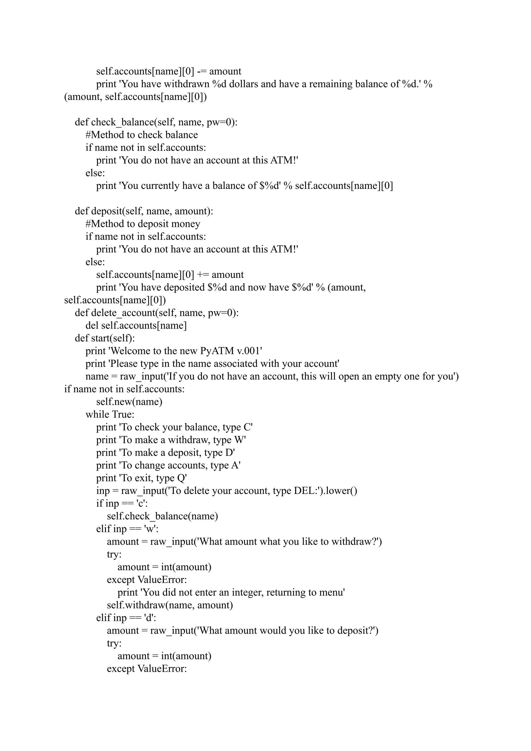 self.accounts[name][0] -= amount print 'You have withdrawn %d dollars and have a remaining balance of %d.' % (amount, self.accounts[name][0]) def check_balance(self, name, pw=0): #Method to check balance if name not in self.accounts: print 'You do not have an account at this ATM!' else: print 'You currently have a balance of $%d' % self.accounts[name][0] def deposit(self, name, amount): #Method to deposit money if name not in self.accounts: print 'You do not have an account at this ATM!' else: self.accounts[name][0] += amount print 'You have deposited $%d and now have $%d' % (amount, self.accounts[name][0]) def delete_account(self, name, pw=0): del self.accounts[name] def start(self): print 'Welcome to the new PyATM v.001' print 'Please type in the name associated with your account' name = raw_input('If you do not have an account, this will open an empty one for you') if name not in self.accounts: self.new(name) while True: print 'To check your balance, type C' print 'To make a withdraw, type W' print 'To make a deposit, type D' print 'To change accounts, type A' print 'To exit, type Q' inp = raw_input('To delete your account, type DEL:').lower() if inp == 'c': self.check_balance(name) elif inp == 'w': amount = raw_input('What amount what you like to withdraw?') try: amount = int(amount) except ValueError: print 'You did not enter an integer, returning to menu' self.withdraw(name, amount) elif inp == 'd': amount = raw_input('What amount would you like to deposit?') try: amount = int(amount) except ValueError: 
