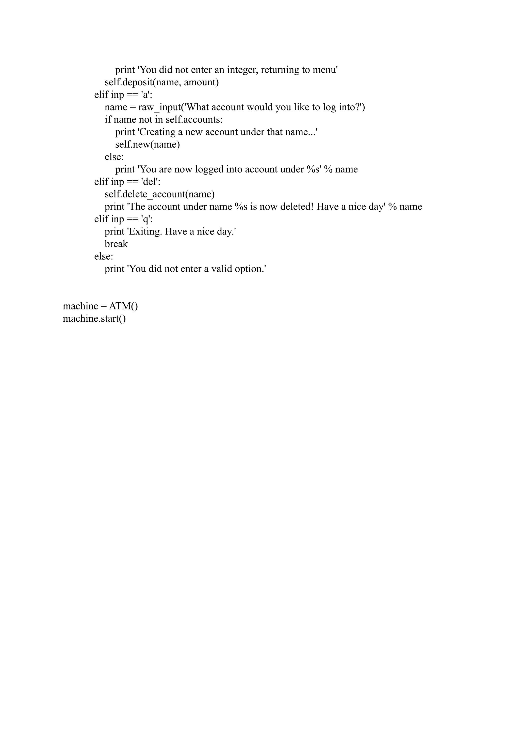 print 'You did not enter an integer, returning to menu' self.deposit(name, amount) elif inp == 'a': name = raw_input('What account would you like to log into?') if name not in self.accounts: print 'Creating a new account under that name...' self.new(name) else: print 'You are now logged into account under %s' % name elif inp == 'del': self.delete_account(name) print 'The account under name %s is now deleted! Have a nice day' % name elif inp == 'q': print 'Exiting. Have a nice day.' break else: print 'You did not enter a valid option.' machine = ATM() machine.start() 