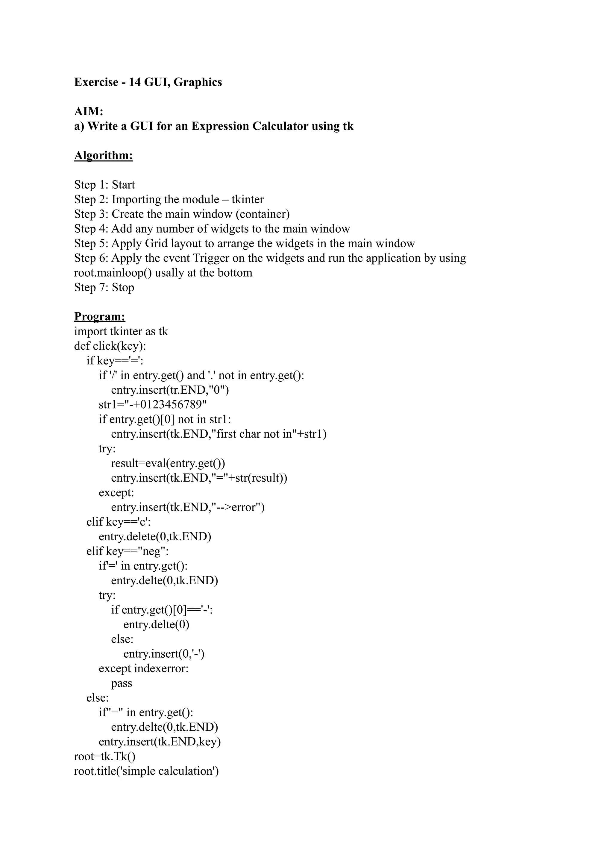 Exercise - 14 GUI, Graphics AIM: a) Write a GUI for an Expression Calculator using tk Algorithm: Step 1: Start Step 2: Importing the module – tkinter Step 3: Create the main window (container) Step 4: Add any number of widgets to the main window Step 5: Apply Grid layout to arrange the widgets in the main window Step 6: Apply the event Trigger on the widgets and run the application by using root.mainloop() usally at the bottom Step 7: Stop Program: import tkinter as tk def click(key): if key=='=': if '/' in entry.get() and '.' not in entry.get(): entry.insert(tr.END,"0") str1="-+0123456789" if entry.get()[0] not in str1: entry.insert(tk.END,"first char not in"+str1) try: result=eval(entry.get()) entry.insert(tk.END,"="+str(result)) except: entry.insert(tk.END,"-->error") elif key=='c': entry.delete(0,tk.END) elif key=="neg": if'=' in entry.get(): entry.delte(0,tk.END) try: if entry.get()[0]=='-': entry.delte(0) else: entry.insert(0,'-') except indexerror: pass else: if"=" in entry.get(): entry.delte(0,tk.END) entry.insert(tk.END,key) root=tk.Tk() root.title('simple calculation') 