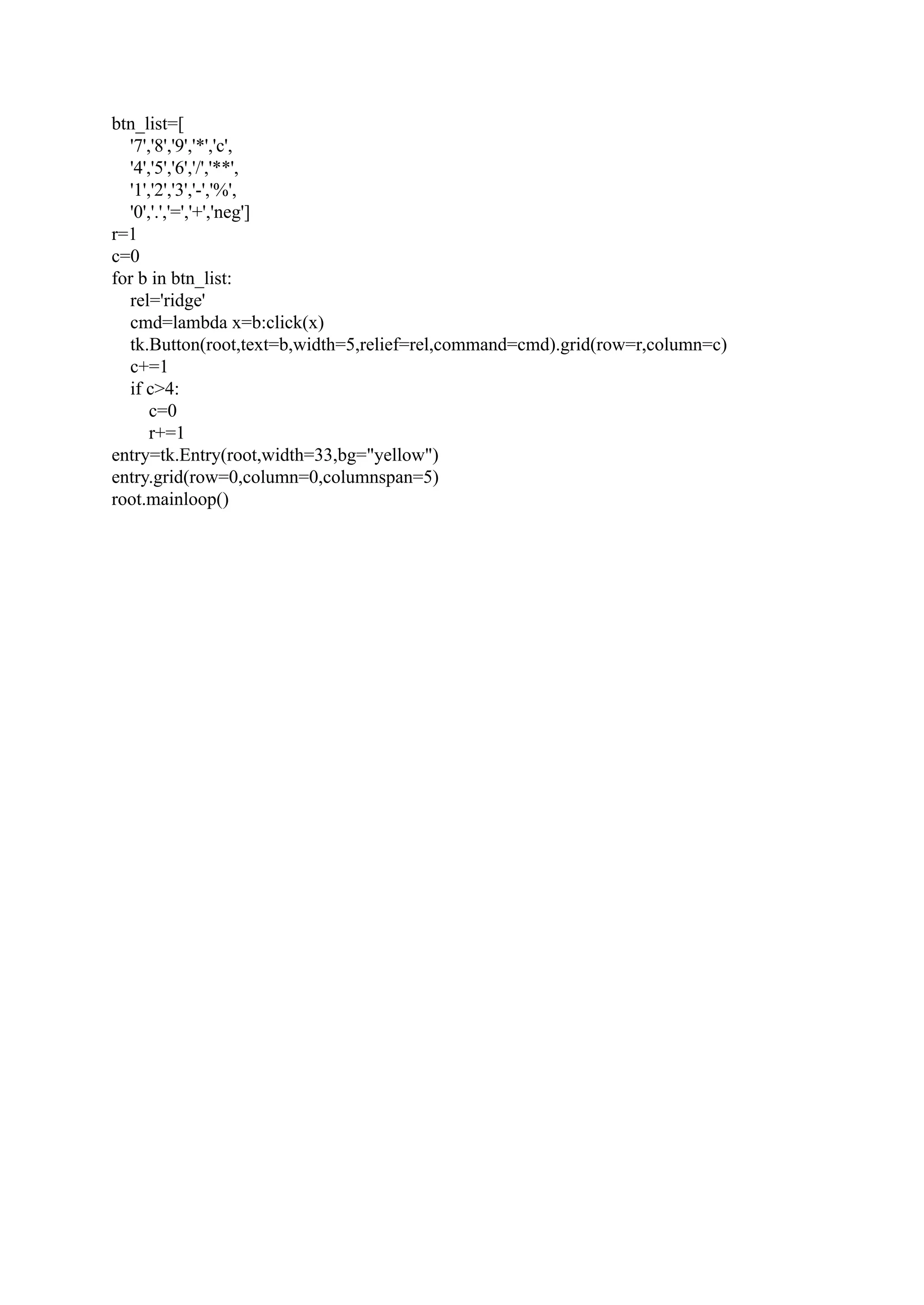btn_list=[ '7','8','9','*','c', '4','5','6','/','**', '1','2','3','-','%', '0','.','=','+','neg'] r=1 c=0 for b in btn_list: rel='ridge' cmd=lambda x=b:click(x) tk.Button(root,text=b,width=5,relief=rel,command=cmd).grid(row=r,column=c) c+=1 if c>4: c=0 r+=1 entry=tk.Entry(root,width=33,bg="yellow") entry.grid(row=0,column=0,columnspan=5) root.mainloop() 