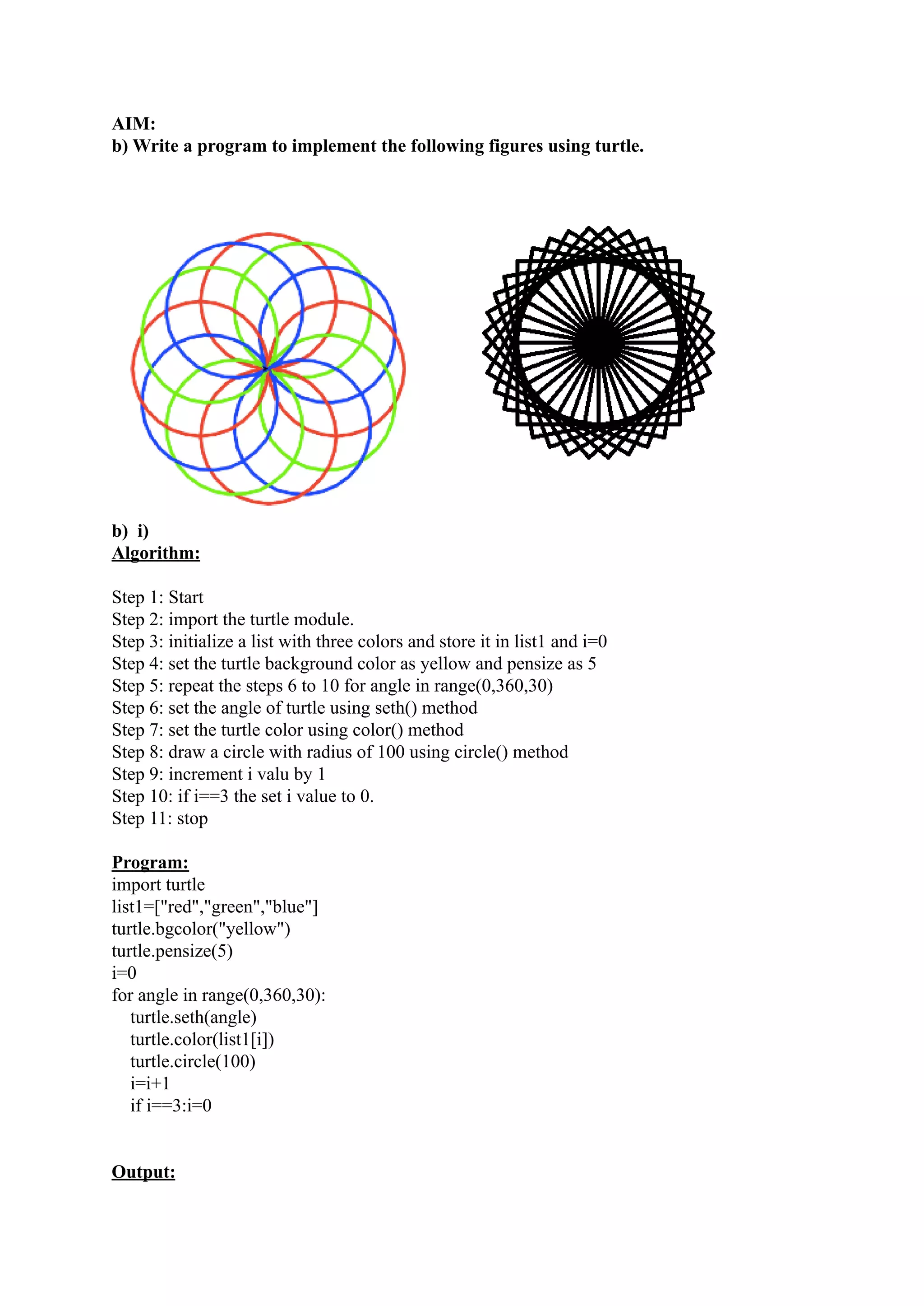 AIM: b) Write a program to implement the following figures using turtle. b) i) Algorithm: Step 1: Start Step 2: import the turtle module. Step 3: initialize a list with three colors and store it in list1 and i=0 Step 4: set the turtle background color as yellow and pensize as 5 Step 5: repeat the steps 6 to 10 for angle in range(0,360,30) Step 6: set the angle of turtle using seth() method Step 7: set the turtle color using color() method Step 8: draw a circle with radius of 100 using circle() method Step 9: increment i valu by 1 Step 10: if i==3 the set i value to 0. Step 11: stop Program: import turtle list1=["red","green","blue"] turtle.bgcolor("yellow") turtle.pensize(5) i=0 for angle in range(0,360,30): turtle.seth(angle) turtle.color(list1[i]) turtle.circle(100) i=i+1 if i==3:i=0 Output: 