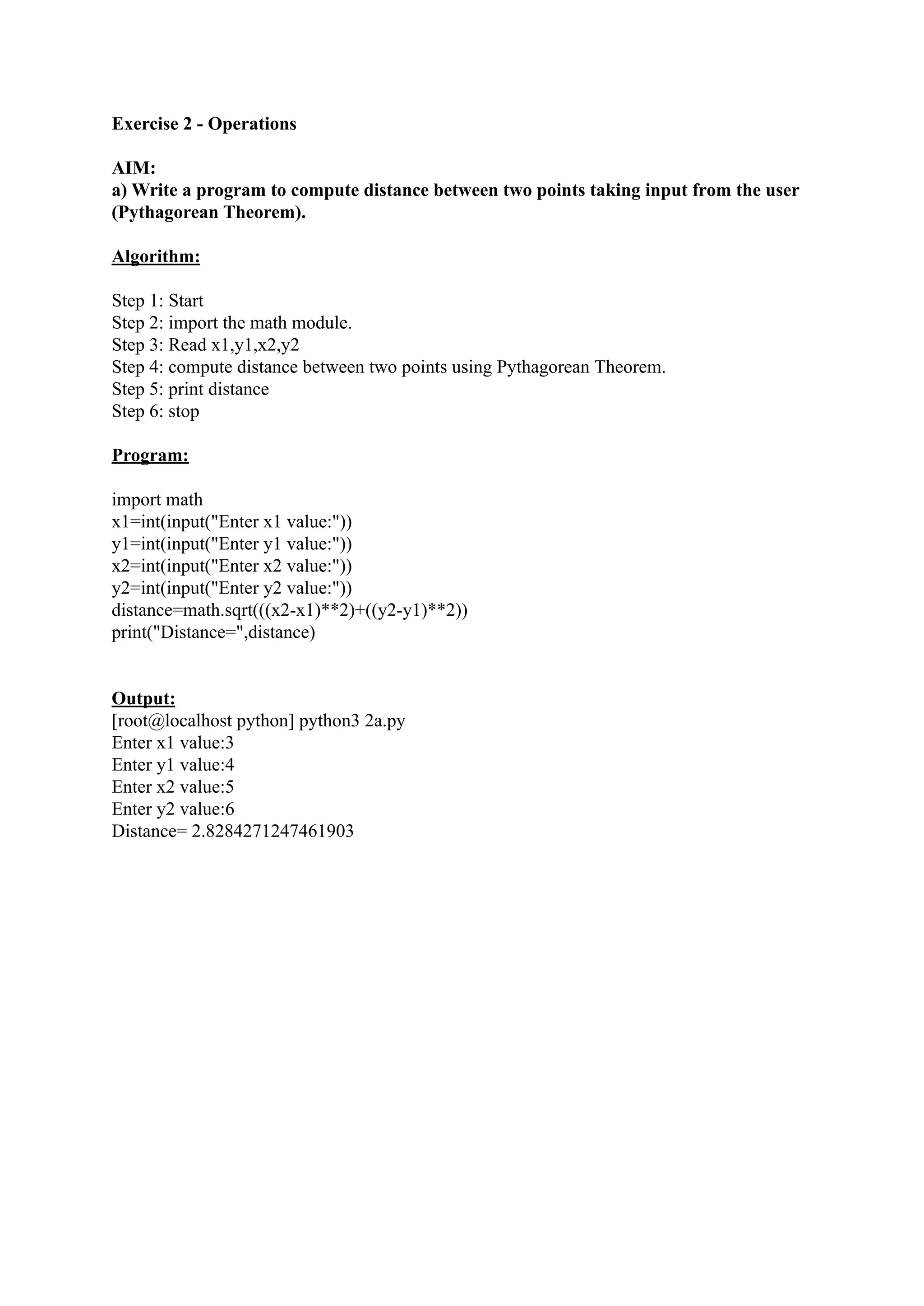 Exercise 2 - Operations AIM: a) Write a program to compute distance between two points taking input from the user (Pythagorean Theorem). Algorithm: Step 1: Start Step 2: import the math module. Step 3: Read x1,y1,x2,y2 Step 4: compute distance between two points using Pythagorean Theorem. Step 5: print distance Step 6: stop Program: import math x1=int(input("Enter x1 value:")) y1=int(input("Enter y1 value:")) x2=int(input("Enter x2 value:")) y2=int(input("Enter y2 value:")) distance=math.sqrt(((x2-x1)**2)+((y2-y1)**2)) print("Distance=",distance) Output: [root@localhost python] python3 2a.py Enter x1 value:3 Enter y1 value:4 Enter x2 value:5 Enter y2 value:6 Distance= 2.8284271247461903 