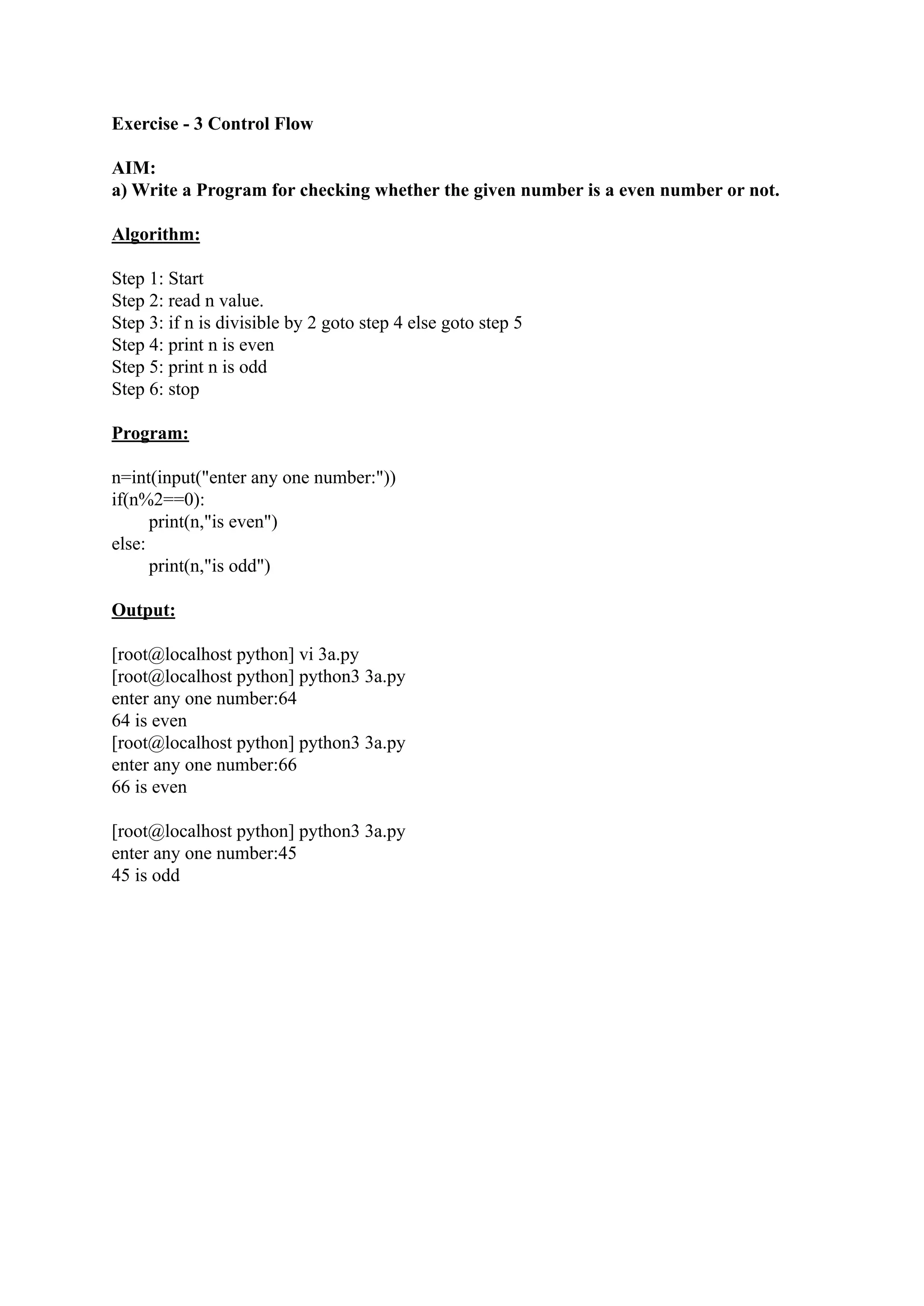 Exercise - 3 Control Flow AIM: a) Write a Program for checking whether the given number is a even number or not. Algorithm: Step 1: Start Step 2: read n value. Step 3: if n is divisible by 2 goto step 4 else goto step 5 Step 4: print n is even Step 5: print n is odd Step 6: stop Program: n=int(input("enter any one number:")) if(n%2==0): print(n,"is even") else: print(n,"is odd") Output: [root@localhost python] vi 3a.py [root@localhost python] python3 3a.py enter any one number:64 64 is even [root@localhost python] python3 3a.py enter any one number:66 66 is even [root@localhost python] python3 3a.py enter any one number:45 45 is odd 