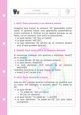 PYTHON
La hechicera del código
1. int(): Para convertir a un número entero
Imagina que tienes el número "25" guardado como
texto. Si quieres hacer una operación matemática,
como sumarle 5, Python no te dejará porque ve un
texto, no un número. Con int() lo solucionas:
Lo que tienes: "25" (es un texto)
Lo que haces: int("25")
Lo que obtienes: 25 (ahora es un número entero
con el que puedes operar).
2. float(): Para convertir a un número decimal
Si necesitas trabajar con precios o medidas, float()
es tu aliado.
Lo que tienes: 20 (es un número entero)
Lo que haces: float(20)
Lo que obtienes: 20.0 (ahora es un número
decimal).
También funciona si lo que tienes es texto:
float("3.14") te da 3.14.
3. str(): Para convertir a texto
Esta es útil cuando quieres combinar un número con
un texto. Por ejemplo, si quieres decir "Tu edad es
25".
Lo que tienes:
"Tu edad es " (es un texto)
25 (es un número)
Lo que haces: "Tu edad es " + str(25)
Lo que obtienes: "Tu edad es 25" (un solo texto
completo).
 