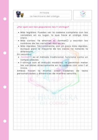PYTHON
La hechicera del código
¿Por qué son tan populares las f-strings?
Más legibles: Puedes ver la cadena completa con las
variables en su lugar, lo que hace el código más
claro.
Más cortas: Te ahorras el .format() y escribir los
nombres de las variables dos veces.
Más rápidas: Técnicamente, son un poco más rápidas,
aunque para la mayoría de los casos no notarás la
diferencia.
En resumen:
.format() es el método tradicional, funciona como un
rompecabezas.
f-strings son el método moderno, te permiten meter
las variables directamente en la cadena con una f al
inicio.
Ambos hacen lo mismo: crear cadenas de texto
personalizadas y dinámicas de manera sencilla.
 
