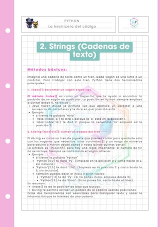 PYTHON
La hechicera del código
Imagina una cadena de texto como un tren. Cada vagón es una letra o un
carácter. Para trabajar con este tren, Python tiene dos herramientas
principales:
1. .index(): Encontrar un vagón específico
El método .index() es como un inspector que te ayuda a encontrar la
posición de un vagón en particular. La posición en Python siempre empieza
a contar desde 0, no desde 1.
¿Qué hace? Busca la primera vez que aparece un carácter o una
secuencia de caracteres y te dice en qué posición está.
Ejemplo:
Si tienes la palabra "Hola"
"Hola".index("o") te dirá 1, porque la "o" está en la posición 1.
"Hola".index("la") te dirá 2, porque la secuencia "la" empieza en la
posición 2.
2. Slicing (text[0:5]): Cortar un pedazo del tren
El slicing es como un tren de juguete que puedes cortar para quedarte solo
con los vagones que necesitas. Usas corchetes [] y un rango de números
para decirle a Python desde dónde y hasta dónde quieres cortar.
La sintaxis es [inicio:fin], pero hay una regla importante: el número de fin
no se incluye. Siempre se corta hasta el vagón anterior.
Ejemplo:
Si tienes la palabra "Python"
"Python"[0:2] te dará "Py". (Empieza en la posición 0 y corta hasta la 2,
sin incluirla).
"Python"[2:5] te dará "tho". (Empieza en la posición 2 y corta hasta la
5, sin incluirla).
También puedes dejar el inicio o el fin vacíos:
"Python"[:2] te da "Py". (Si no pones inicio, empieza desde 0).
"Python"[2:] te da "thon". (Si no pones fin, corta hasta el final).
En resumen:
.index() te da la posición de algo que buscas.
Slicing te permite extraer un pedazo de la cadena usando posiciones.
Estas dos herramientas son esenciales para manipular texto y sacar la
información que te interesa de una cadena.
2. Strings (Cadenas de
texto)
M é t o d o s b á s i c o s :
 