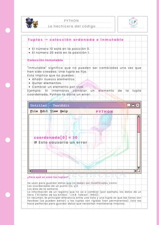 PYTHON
La hechicera del código
T u p l a s → c o l e c c i ó n o r d e n a d a e i n m u t a b l e
El número 10 está en la posición 0.
El número 20 está en la posición 1.
Colección Inmutable
"Inmutable" significa que no pueden ser cambiadas una vez que
han sido creadas. Una tupla es fija.
Esto implica que no puedes:
Añadir nuevos elementos.
Quitar elementos.
Cambiar un elemento por otro.
Ejemplo: Si intentaras cambiar un elemento de la tupla
coordenada, Python te daría un error:
¿Para qué se usan las tuplas?
Se usan para guardar datos que no deben ser modificados, como:
Las coordenadas de un punto ((x, y)).
Los días de la semana.
La información de un registro que no va a cambiar (por ejemplo, los datos de un
libro: ("El Señor de los Anillos", "J.R.R. Tolkien", 1954)).
En resumen, la principal diferencia entre una lista y una tupla es que las listas son
flexibles (se pueden editar) y las tuplas son rígidas (son permanentes). Esto las
hace perfectas para guardar datos que necesitan mantenerse intactos.
coordenada[0] = 30
# Esto causaría un error
P Y T H O N
 