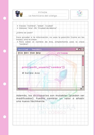 PYTHON
La hechicera del código
Claves: "nombre", "edad", "ciudad"
Valores: "Ana", 30, "Ciudad de México"
¿Cómo se usan?
Para acceder a la información, no usas la posición (como en las
listas), sino la clave.
Para saber el nombre de Ana, simplemente usas la clave
"nombre":
Además, los diccionarios son mutables (pueden ser
modificados). Puedes cambiar un valor o añadir
uno nuevo fácilmente:
P Y T H O N
print(perfil_usuario["nombre"])
# Salida: Ana
 