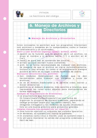 PYTHON
La hechicera del código
6. Manejo de Archivos y
Directorios
📂 M a n e j o d e A r c h i v o s y D i r e c t o r i o s
E s t o s c o n c e p t o s t e p e r m i t e n q u e t u s p r o g r a m a s i n t e r a c t ú e n
c o n a r c h i v o s y c a r p e t a s e n t u c o m p u t a d o r a , c o m o s i f u e r a n
u n b i b l i o t e c a r i o y u n a r c h i v a d o r .
A b r i r y L e e r A r c h i v o s ( o p e n ( ) , r e a d ( ) , w r i t e ( ) , w i t h ) :
o p e n ( ) e s l a f u n c i ó n q u e t e p e r m i t e a b r i r u n a r c h i v o . L e
d i c e s e l n o m b r e y s i q u i e r e s l e e r l o ( ' r ' ) o e s c r i b i r e n é l
( ' w ' ) .
r e a d ( ) e s p a r a l e e r e l c o n t e n i d o d e l a r c h i v o .
w r i t e ( ) e s p a r a e s c r i b i r n u e v o c o n t e n i d o .
w i t h : E s l a f o r m a r e c o m e n d a d a d e t r a b a j a r c o n a r c h i v o s .
S e a s e g u r a d e q u e e l a r c h i v o s e c i e r r e a u t o m á t i c a m e n t e ,
i n c l u s o s i h a y e r r o r e s . E s c o m o s i e l b i b l i o t e c a r i o s i e m p r e
p u s i e r a e l l i b r o e n s u l u g a r c u a n d o t e r m i n a s d e u s a r l o .
M a n i p u l a r D i r e c t o r i o s ( o s , p a t h l i b ) :
S o n m ó d u l o s ( b i b l i o t e c a s ) d e P y t h o n q u e t e d a n
h e r r a m i e n t a s p a r a t r a b a j a r c o n c a r p e t a s y r u t a s d e
a r c h i v o s .
o s e s e l m ó d u l o t r a d i c i o n a l y t e p e r m i t e c r e a r , b o r r a r y
m o v e r d i r e c t o r i o s .
p a t h l i b e s e l m ó d u l o m o d e r n o , m á s s e n c i l l o e i n t u i t i v o , q u e
r e p r e s e n t a l a s r u t a s c o m o o b j e t o s p a r a m a n i p u l a r l a s d e
f o r m a m á s s e g u r a .
E j e m p l o d e A r q u i t e c t u r a d e D i r e c t o r i o s :
L a a r q u i t e c t u r a q u e m e n c i o n a s
( C :  U s e r s  I s e l a  P y t h o n P r o j e c t s  ) e s u n a f o r m a d e
o r g a n i z a r t u p r o y e c t o d e m a n e r a o r d e n a d a , s e p a r a n d o e l
c ó d i g o p r i n c i p a l ( m a i n . p y ) , l o s d a t o s ( d a t a / ) , l a s
i m á g e n e s ( i m a g e s / ) y l o s m ó d u l o s d e a y u d a ( m o d u l e s / ) .
E s t o e s u n a b u e n a p r á c t i c a p a r a p r o y e c t o s g r a n d e s .
L i m p i a r C o n s o l a ( o s . s y s t e m ( ' c l s ' o r ' c l e a r ' ) ) :
E s t a f u n c i ó n e j e c u t a u n c o m a n d o d e l s i s t e m a o p e r a t i v o .
E n W i n d o w s , o s . s y s t e m ( ' c l s ' ) b o r r a l a p a n t a l l a .
E n s i s t e m a s c o m o L i n u x o m a c O S , u s a s o s . s y s t e m ( ' c l e a r ' ) .
E s ú t i l p a r a m a n t e n e r l a s a l i d a d e l p r o g r a m a o r d e n a d a y
f á c i l d e l e e r .
 