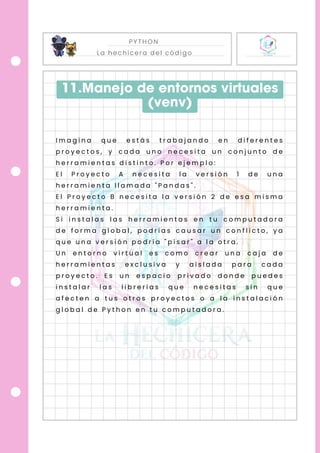 PYTHON
La hechicera del código
11.Manejo de entornos virtuales
(venv)
I m a g i n a q u e e s t á s t r a b a j a n d o e n d i f e r e n t e s
p r o y e c t o s , y c a d a u n o n e c e s i t a u n c o n j u n t o d e
h e r r a m i e n t a s d i s t i n t o . P o r e j e m p l o :
E l P r o y e c t o A n e c e s i t a l a v e r s i ó n 1 d e u n a
h e r r a m i e n t a l l a m a d a " P a n d a s " .
E l P r o y e c t o B n e c e s i t a l a v e r s i ó n 2 d e e s a m i s m a
h e r r a m i e n t a .
S i i n s t a l a s l a s h e r r a m i e n t a s e n t u c o m p u t a d o r a
d e f o r m a g l o b a l , p o d r í a s c a u s a r u n c o n f l i c t o , y a
q u e u n a v e r s i ó n p o d r í a " p i s a r " a l a o t r a .
U n e n t o r n o v i r t u a l e s c o m o c r e a r u n a c a j a d e
h e r r a m i e n t a s e x c l u s i v a y a i s l a d a p a r a c a d a
p r o y e c t o . E s u n e s p a c i o p r i v a d o d o n d e p u e d e s
i n s t a l a r l a s l i b r e r í a s q u e n e c e s i t a s s i n q u e
a f e c t e n a t u s o t r o s p r o y e c t o s o a l a i n s t a l a c i ó n
g l o b a l d e P y t h o n e n t u c o m p u t a d o r a .
 