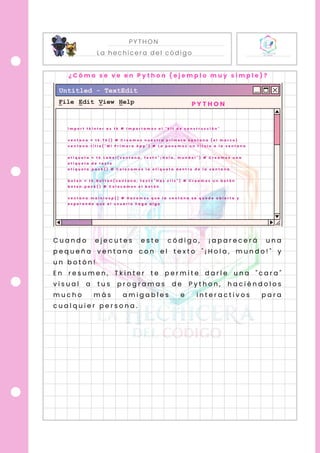 PYTHON
La hechicera del código
P Y T H O N
i m p o r t t k i n t e r a s t k # I m p o r t a m o s e l " k i t d e c o n s t r u c c i ó n "
v e n t a n a = t k . T k ( ) # C r e a m o s n u e s t r a p r i m e r a v e n t a n a ( e l m a r c o )
v e n t a n a . t i t l e ( " M i P r i m e r a A p p " ) # L e p o n e m o s u n t í t u l o a l a v e n t a n a
e t i q u e t a = t k . L a b e l ( v e n t a n a , t e x t = " ¡ H o l a , m u n d o ! " ) # C r e a m o s u n a
e t i q u e t a d e t e x t o
e t i q u e t a . p a c k ( ) # C o l o c a m o s l a e t i q u e t a d e n t r o d e l a v e n t a n a
b o t o n = t k . B u t t o n ( v e n t a n a , t e x t = " H a z c l i c " ) # C r e a m o s u n b o t ó n
b o t o n . p a c k ( ) # C o l o c a m o s e l b o t ó n
v e n t a n a . m a i n l o o p ( ) # H a c e m o s q u e l a v e n t a n a s e q u e d e a b i e r t a y
e s p e r a n d o q u e e l u s u a r i o h a g a a l g o
C u a n d o e j e c u t e s e s t e c ó d i g o , ¡ a p a r e c e r á u n a
p e q u e ñ a v e n t a n a c o n e l t e x t o " ¡ H o l a , m u n d o ! " y
u n b o t ó n !
E n r e s u m e n , T k i n t e r t e p e r m i t e d a r l e u n a " c a r a "
v i s u a l a t u s p r o g r a m a s d e P y t h o n , h a c i é n d o l o s
m u c h o m á s a m i g a b l e s e i n t e r a c t i v o s p a r a
c u a l q u i e r p e r s o n a .
¿ C ó m o s e v e e n P y t h o n ( e j e m p l o m u y s i m p l e ) ?
 