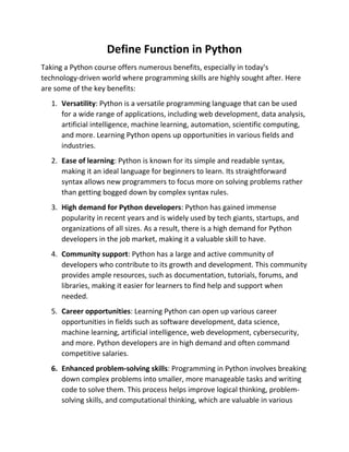 Define Function in Python
Taking a Python course offers numerous benefits, especially in today's
technology-driven world where programming skills are highly sought after. Here
are some of the key benefits:
1. Versatility: Python is a versatile programming language that can be used
for a wide range of applications, including web development, data analysis,
artificial intelligence, machine learning, automation, scientific computing,
and more. Learning Python opens up opportunities in various fields and
industries.
2. Ease of learning: Python is known for its simple and readable syntax,
making it an ideal language for beginners to learn. Its straightforward
syntax allows new programmers to focus more on solving problems rather
than getting bogged down by complex syntax rules.
3. High demand for Python developers: Python has gained immense
popularity in recent years and is widely used by tech giants, startups, and
organizations of all sizes. As a result, there is a high demand for Python
developers in the job market, making it a valuable skill to have.
4. Community support: Python has a large and active community of
developers who contribute to its growth and development. This community
provides ample resources, such as documentation, tutorials, forums, and
libraries, making it easier for learners to find help and support when
needed.
5. Career opportunities: Learning Python can open up various career
opportunities in fields such as software development, data science,
machine learning, artificial intelligence, web development, cybersecurity,
and more. Python developers are in high demand and often command
competitive salaries.
6. Enhanced problem-solving skills: Programming in Python involves breaking
down complex problems into smaller, more manageable tasks and writing
code to solve them. This process helps improve logical thinking, problem-
solving skills, and computational thinking, which are valuable in various
 