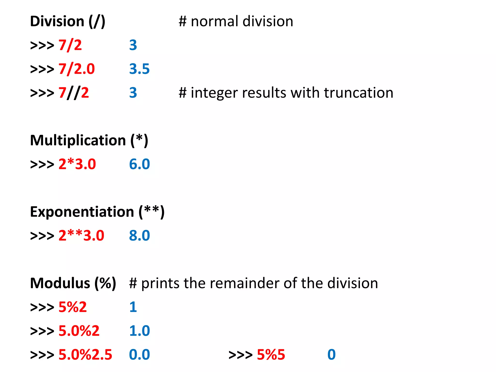 Division (/) # normal division >>> 7/2 3 >>> 7/2.0 3.5 >>> 7//2 3 # integer results with truncation Multiplication (*) >>> 2*3.0 6.0 Exponentiation (**) >>> 2**3.0 8.0 Modulus (%) # prints the remainder of the division >>> 5%2 1 >>> 5.0%2 1.0 >>> 5.0%2.5 0.0 >>> 5%5 0 