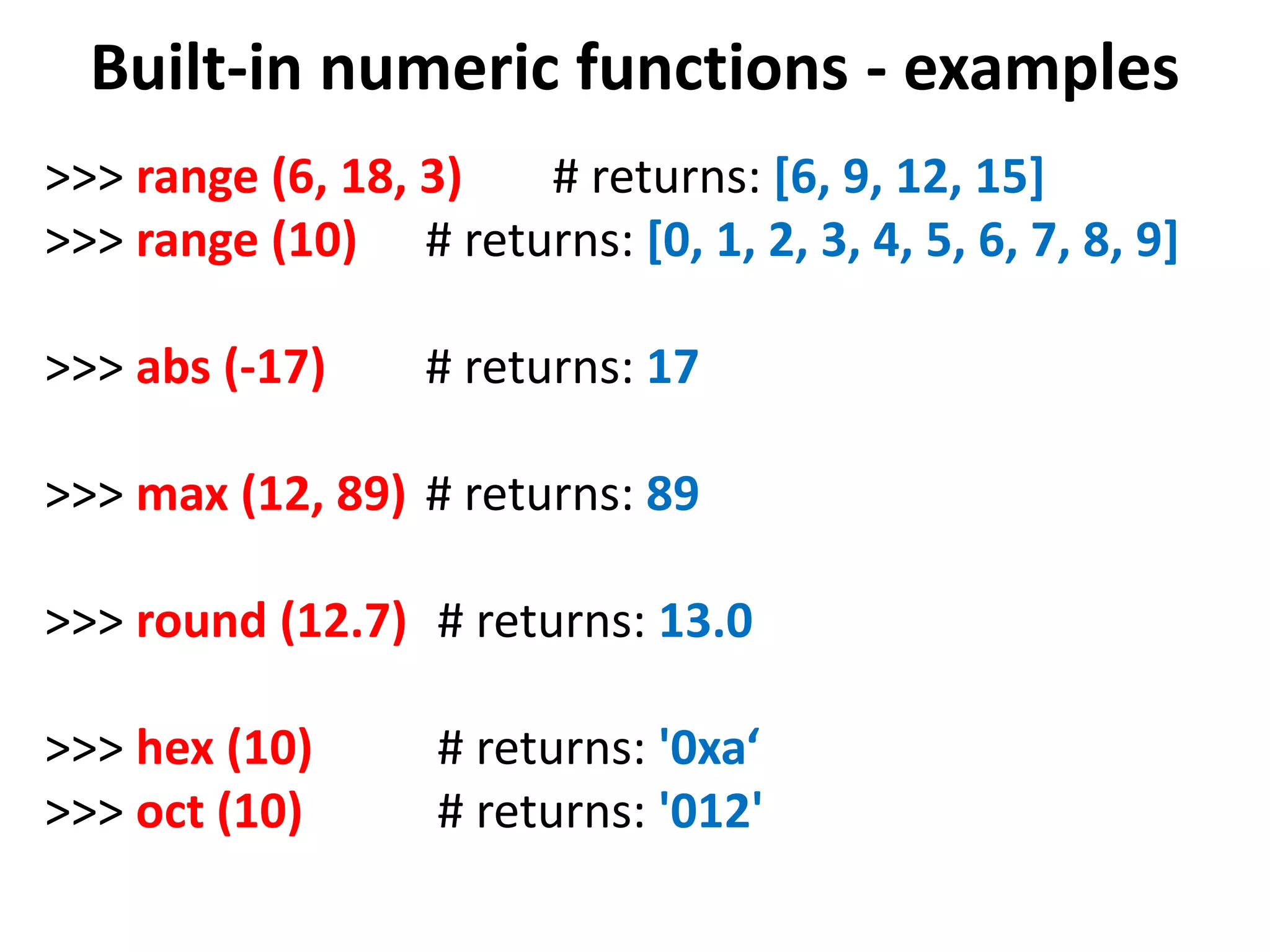 Built-in numeric functions - examples >>> range (6, 18, 3) # returns: [6, 9, 12, 15] >>> range (10) # returns: [0, 1, 2, 3, 4, 5, 6, 7, 8, 9] >>> abs (-17) # returns: 17 >>> max (12, 89) # returns: 89 >>> round (12.7) # returns: 13.0 >>> hex (10) # returns: '0xa‘ >>> oct (10) # returns: '012' 