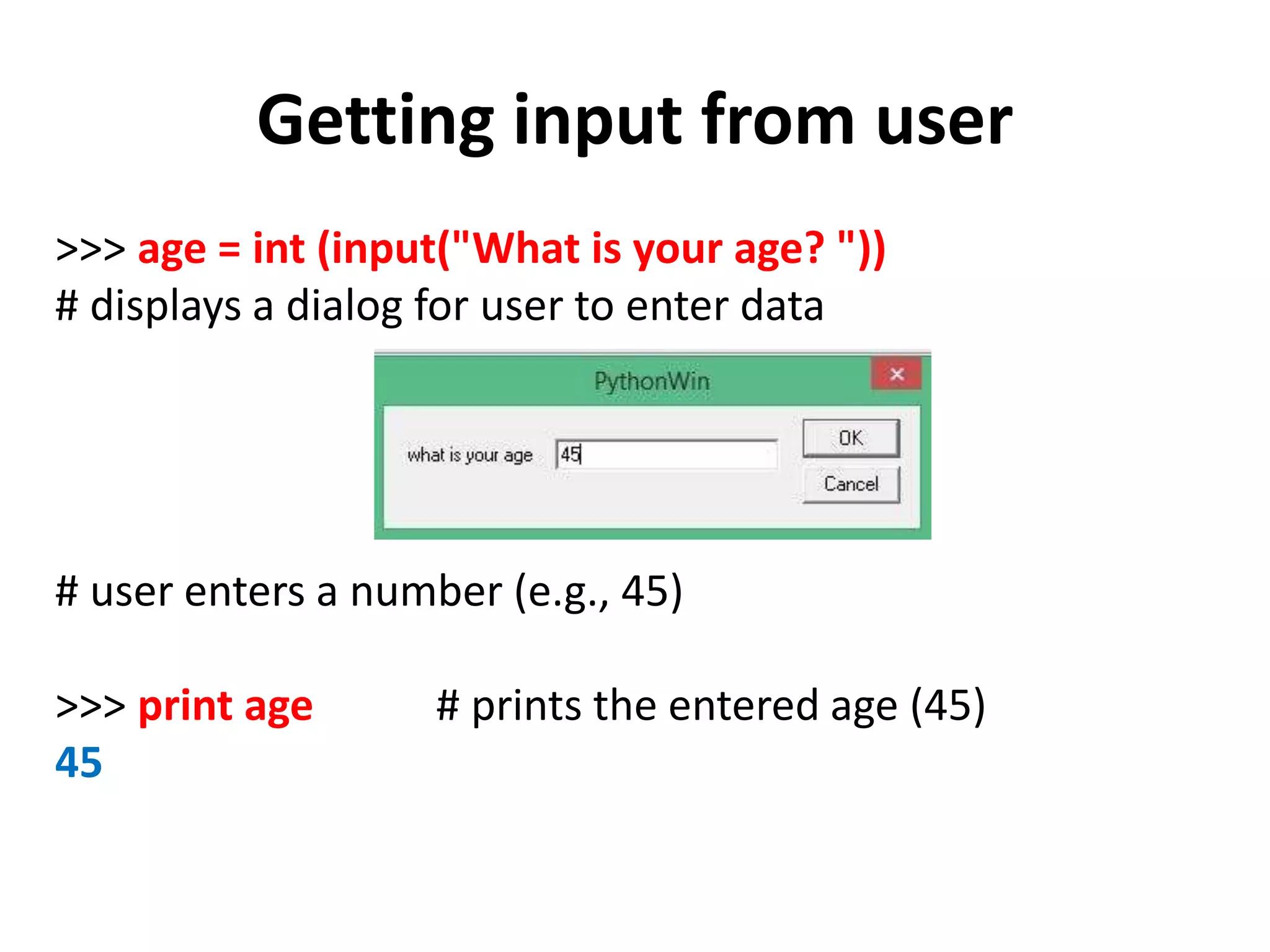 Getting input from user >>> age = int (input("What is your age? ")) # displays a dialog for user to enter data # user enters a number (e.g., 45) >>> print age # prints the entered age (45) 45 