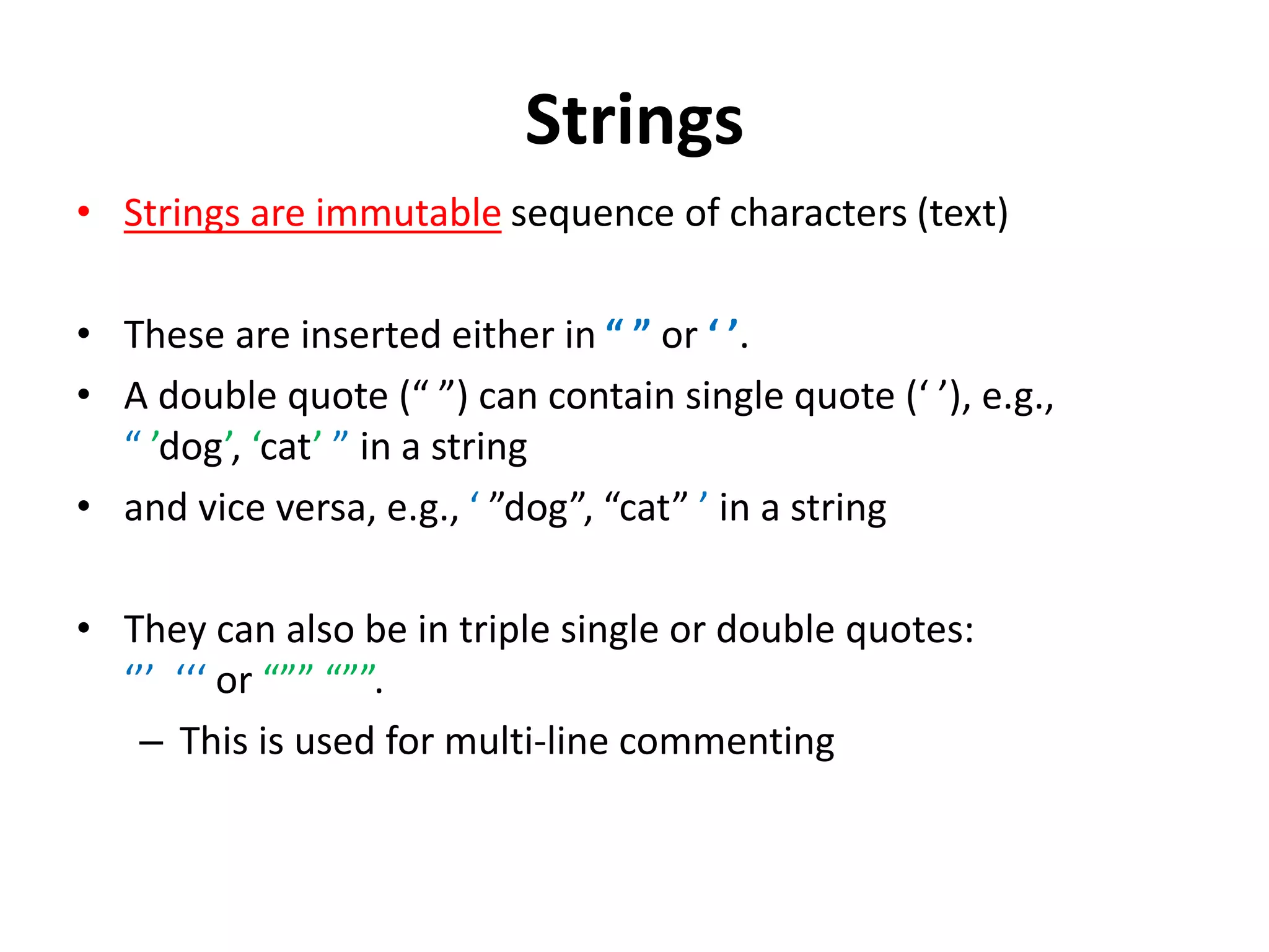 Strings • Strings are immutable sequence of characters (text) • These are inserted either in “ ” or ‘ ’. • A double quote (“ ”) can contain single quote (‘ ’), e.g., “ ’dog’, ‘cat’ ” in a string • and vice versa, e.g., ‘ ”dog”, “cat” ’ in a string • They can also be in triple single or double quotes: ‘’’ ‘‘‘ or “”” “””. – This is used for multi-line commenting 