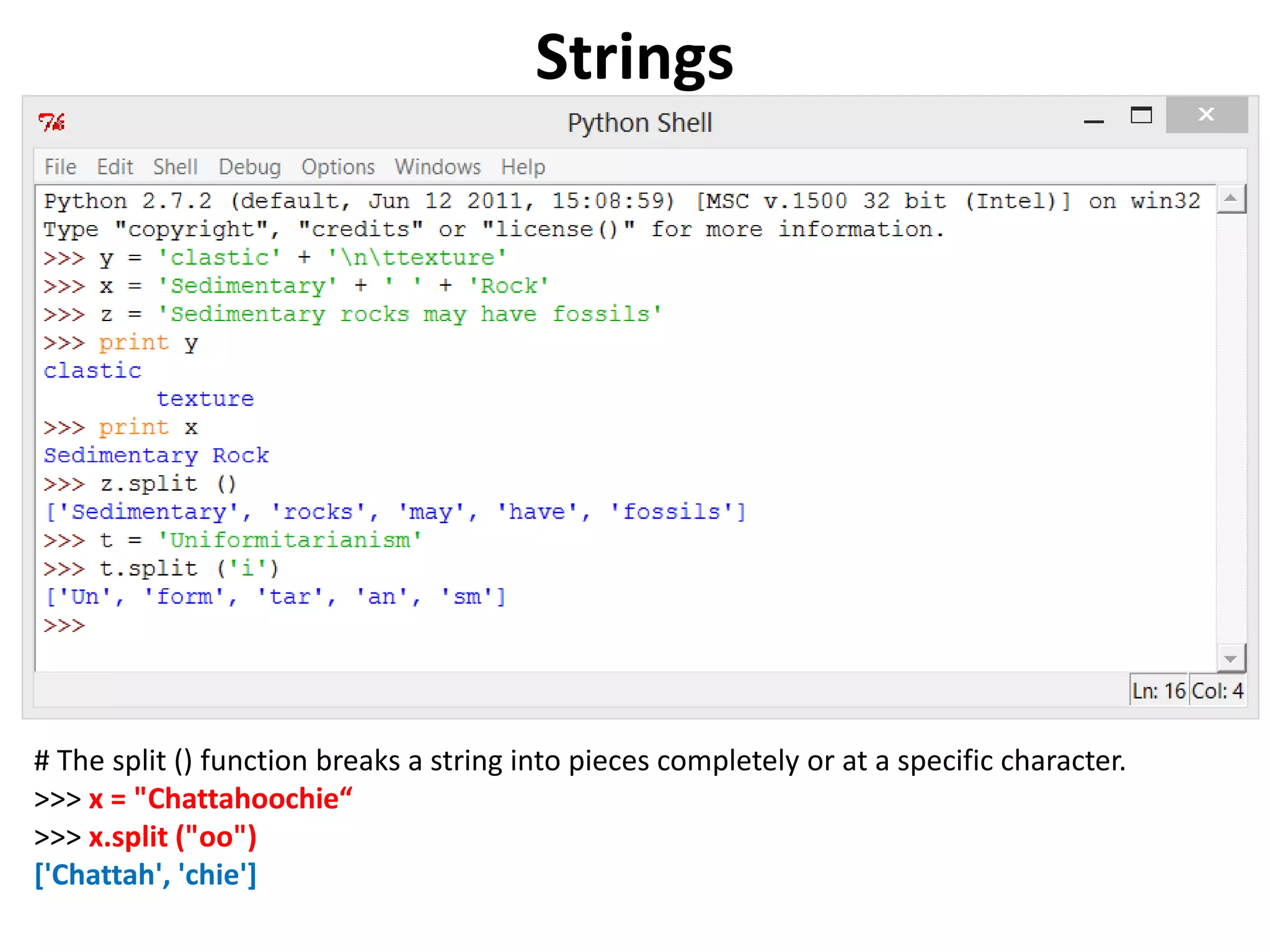 Strings # The split () function breaks a string into pieces completely or at a specific character. >>> x = "Chattahoochie“ >>> x.split ("oo") ['Chattah', 'chie'] 