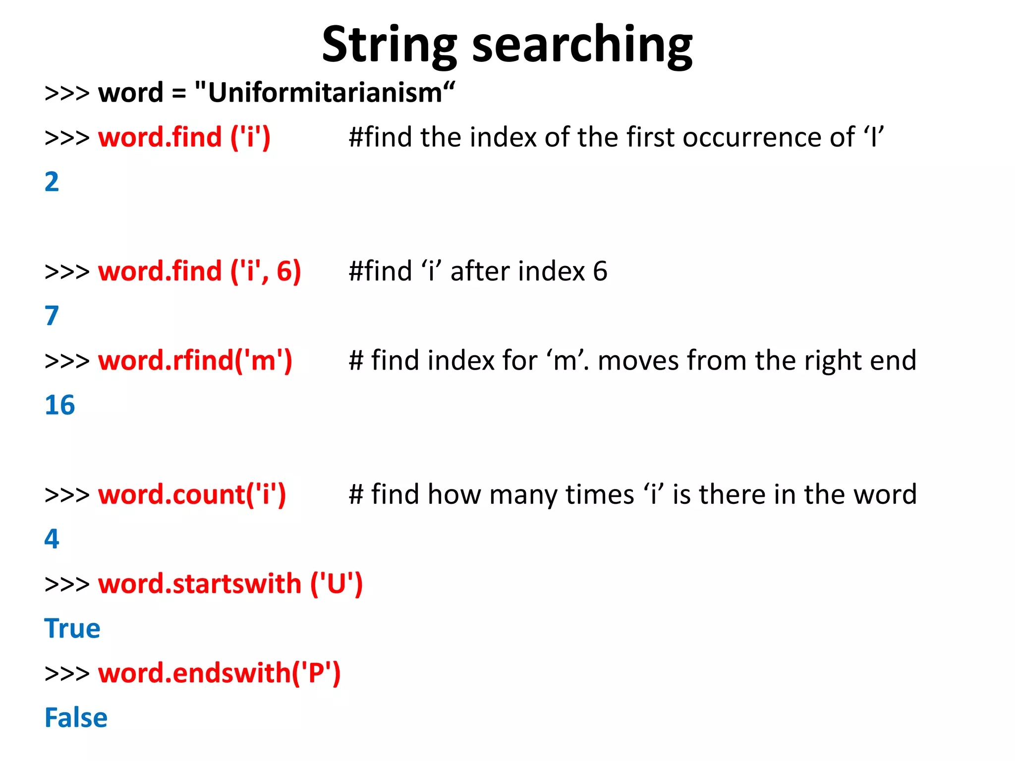 String searching >>> word = "Uniformitarianism“ >>> word.find ('i') #find the index of the first occurrence of ‘I’ 2 >>> word.find ('i', 6) #find ‘i’ after index 6 7 >>> word.rfind('m') # find index for ‘m’. moves from the right end 16 >>> word.count('i') # find how many times ‘i’ is there in the word 4 >>> word.startswith ('U') True >>> word.endswith('P') False 