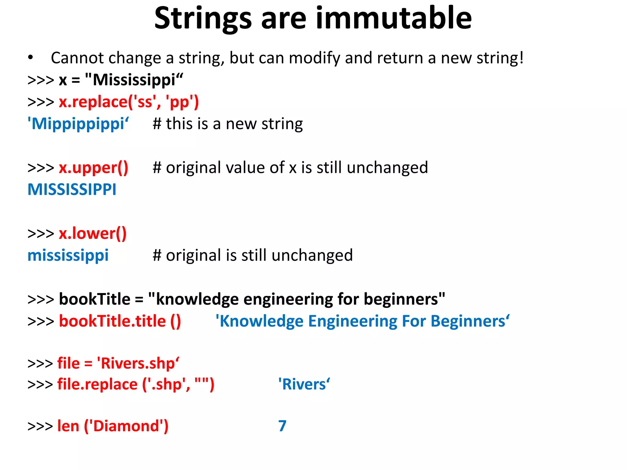 Strings are immutable • Cannot change a string, but can modify and return a new string! >>> x = "Mississippi“ >>> x.replace('ss', 'pp') 'Mippippippi‘ # this is a new string >>> x.upper() # original value of x is still unchanged MISSISSIPPI >>> x.lower() mississippi # original is still unchanged >>> bookTitle = "knowledge engineering for beginners" >>> bookTitle.title () 'Knowledge Engineering For Beginners‘ >>> file = 'Rivers.shp‘ >>> file.replace ('.shp', "") 'Rivers‘ >>> len ('Diamond') 7 
