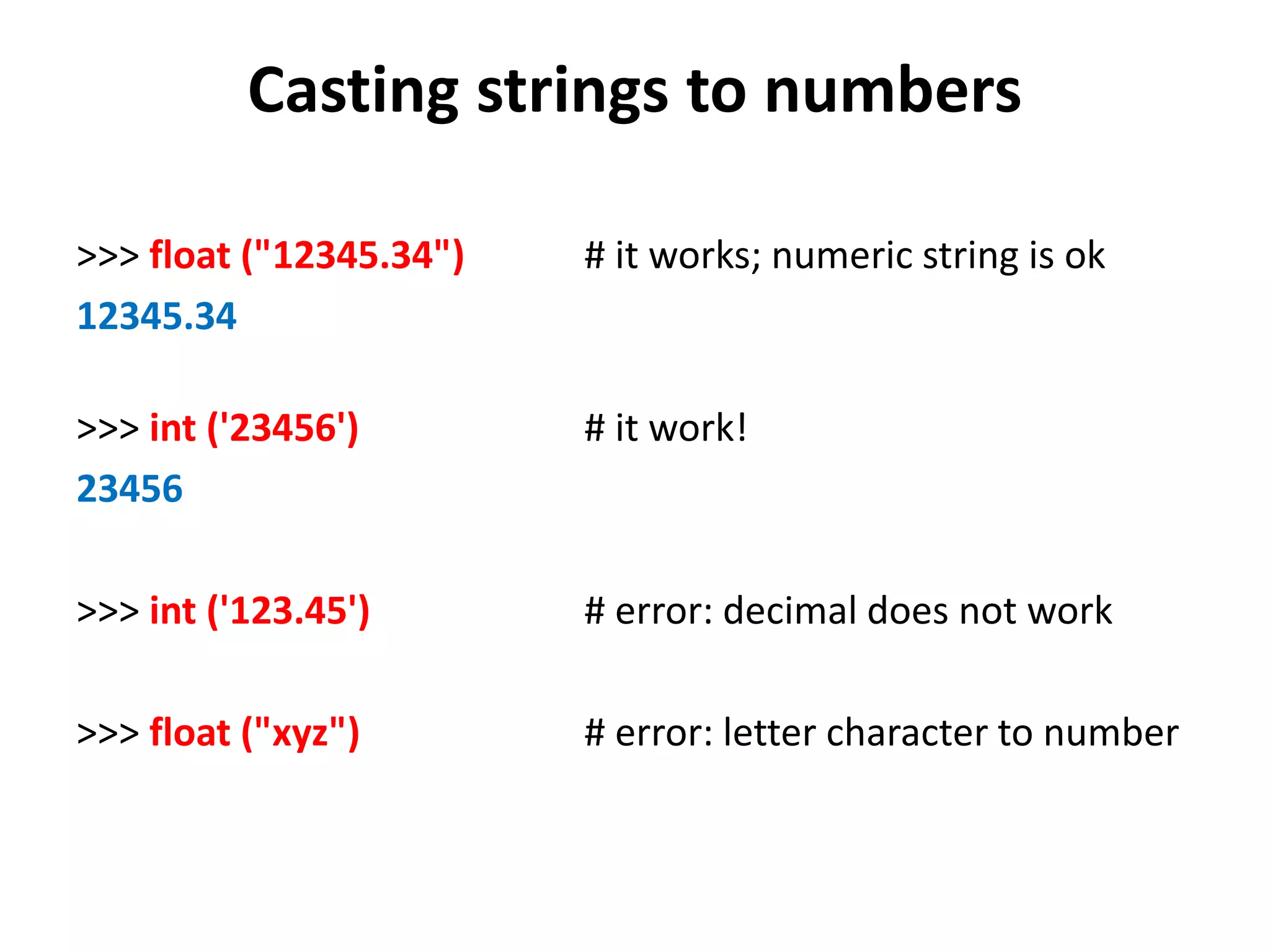 Casting strings to numbers >>> float ("12345.34") # it works; numeric string is ok 12345.34 >>> int ('23456') # it work! 23456 >>> int ('123.45') # error: decimal does not work >>> float ("xyz") # error: letter character to number 