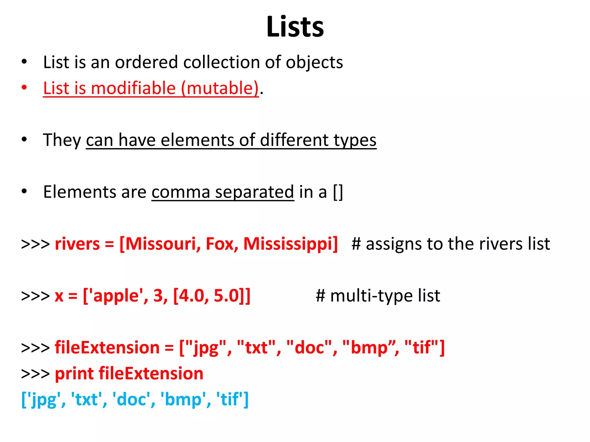 Lists • List is an ordered collection of objects • List is modifiable (mutable). • They can have elements of different types • Elements are comma separated in a [] >>> rivers = [Missouri, Fox, Mississippi] # assigns to the rivers list >>> x = ['apple', 3, [4.0, 5.0]] # multi-type list >>> fileExtension = ["jpg", "txt", "doc", "bmp”, "tif"] >>> print fileExtension ['jpg', 'txt', 'doc', 'bmp', 'tif'] 
