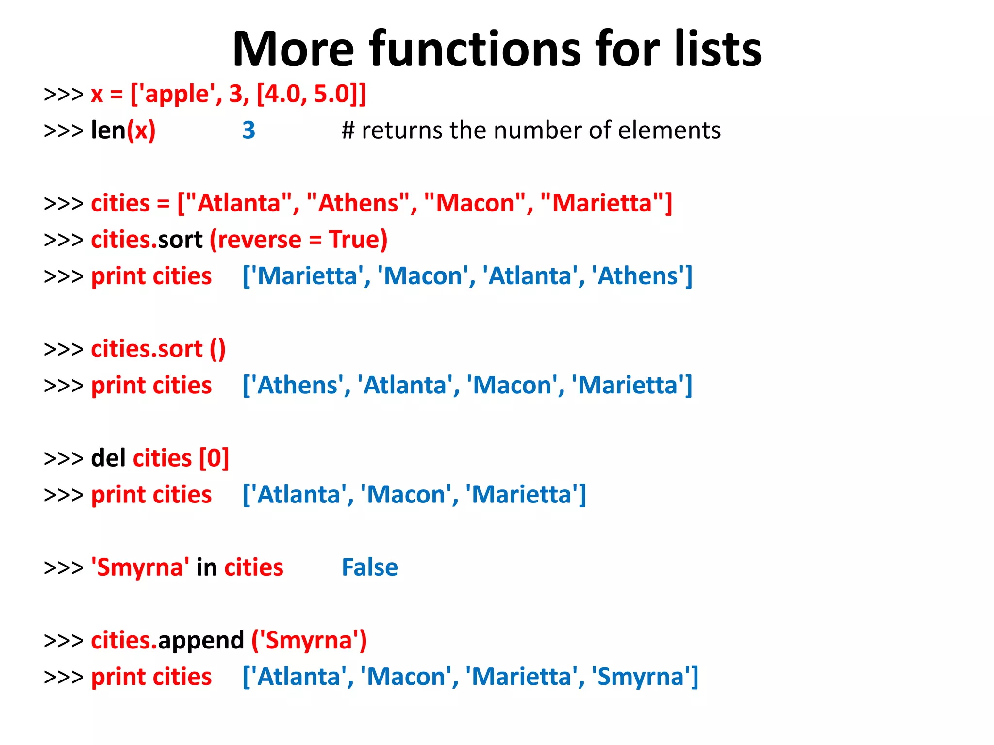 More functions for lists >>> x = ['apple', 3, [4.0, 5.0]] >>> len(x) 3 # returns the number of elements >>> cities = ["Atlanta", "Athens", "Macon", "Marietta"] >>> cities.sort (reverse = True) >>> print cities ['Marietta', 'Macon', 'Atlanta', 'Athens'] >>> cities.sort () >>> print cities ['Athens', 'Atlanta', 'Macon', 'Marietta'] >>> del cities [0] >>> print cities ['Atlanta', 'Macon', 'Marietta'] >>> 'Smyrna' in cities False >>> cities.append ('Smyrna') >>> print cities ['Atlanta', 'Macon', 'Marietta', 'Smyrna'] 