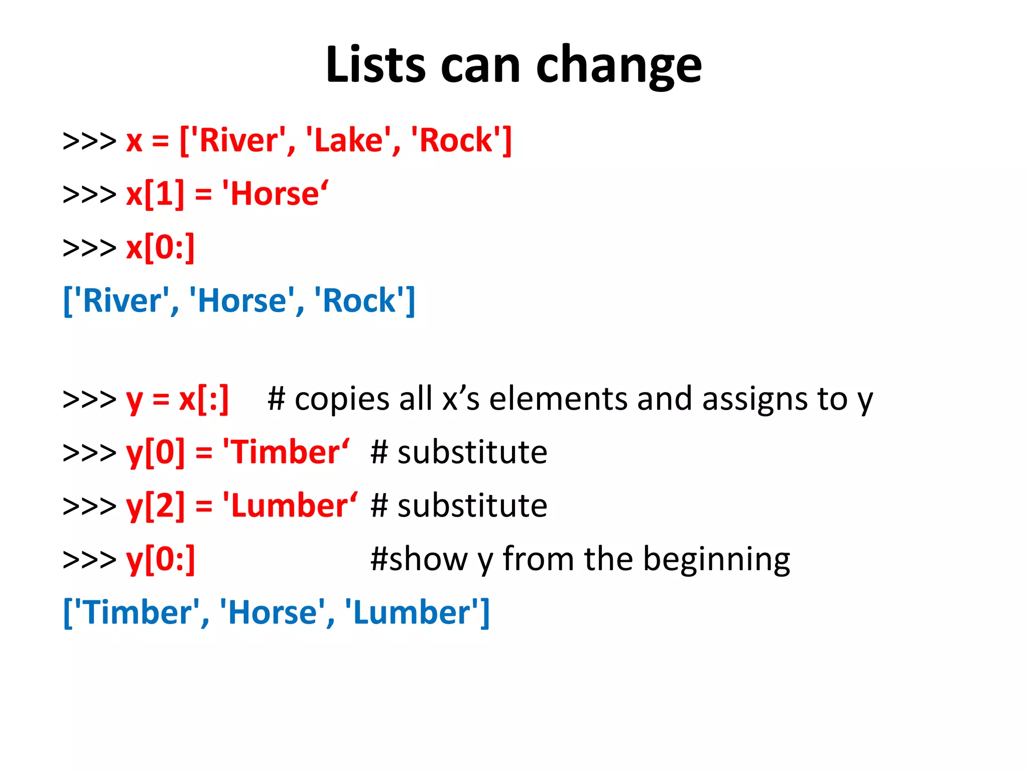 Lists can change >>> x = ['River', 'Lake', 'Rock'] >>> x[1] = 'Horse‘ >>> x[0:] ['River', 'Horse', 'Rock'] >>> y = x[:] # copies all x’s elements and assigns to y >>> y[0] = 'Timber‘ # substitute >>> y[2] = 'Lumber‘ # substitute >>> y[0:] #show y from the beginning ['Timber', 'Horse', 'Lumber'] 
