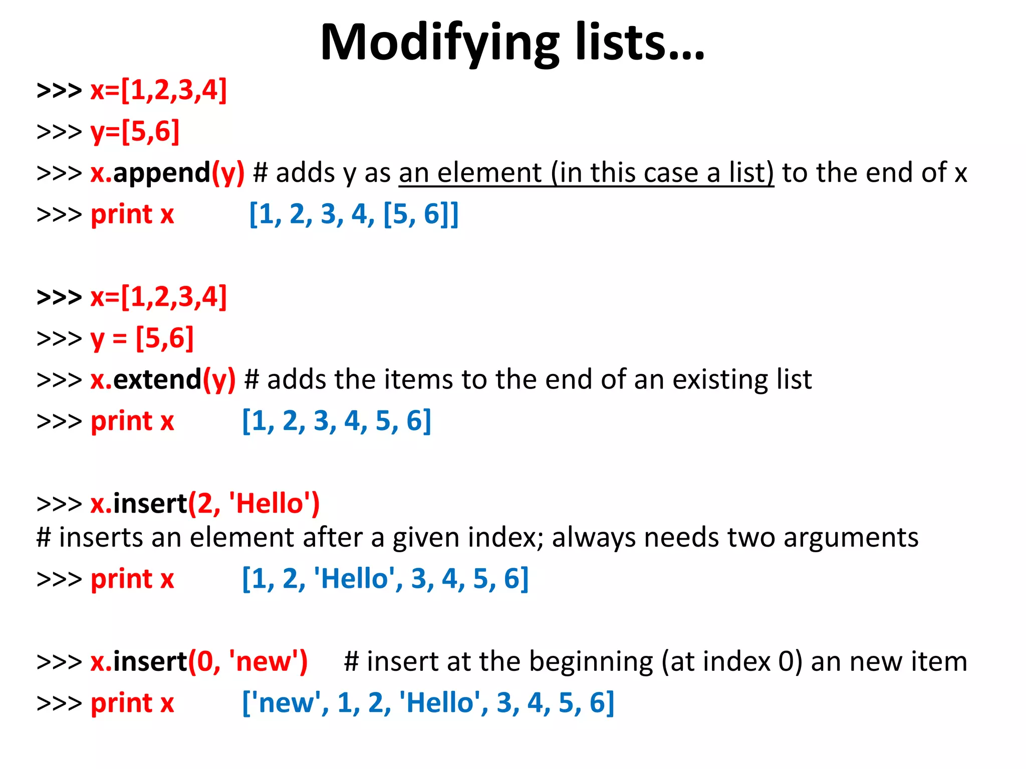 Modifying lists… >>> x=[1,2,3,4] >>> y=[5,6] >>> x.append(y) # adds y as an element (in this case a list) to the end of x >>> print x [1, 2, 3, 4, [5, 6]] >>> x=[1,2,3,4] >>> y = [5,6] >>> x.extend(y) # adds the items to the end of an existing list >>> print x [1, 2, 3, 4, 5, 6] >>> x.insert(2, 'Hello') # inserts an element after a given index; always needs two arguments >>> print x [1, 2, 'Hello', 3, 4, 5, 6] >>> x.insert(0, 'new') # insert at the beginning (at index 0) an new item >>> print x ['new', 1, 2, 'Hello', 3, 4, 5, 6] 