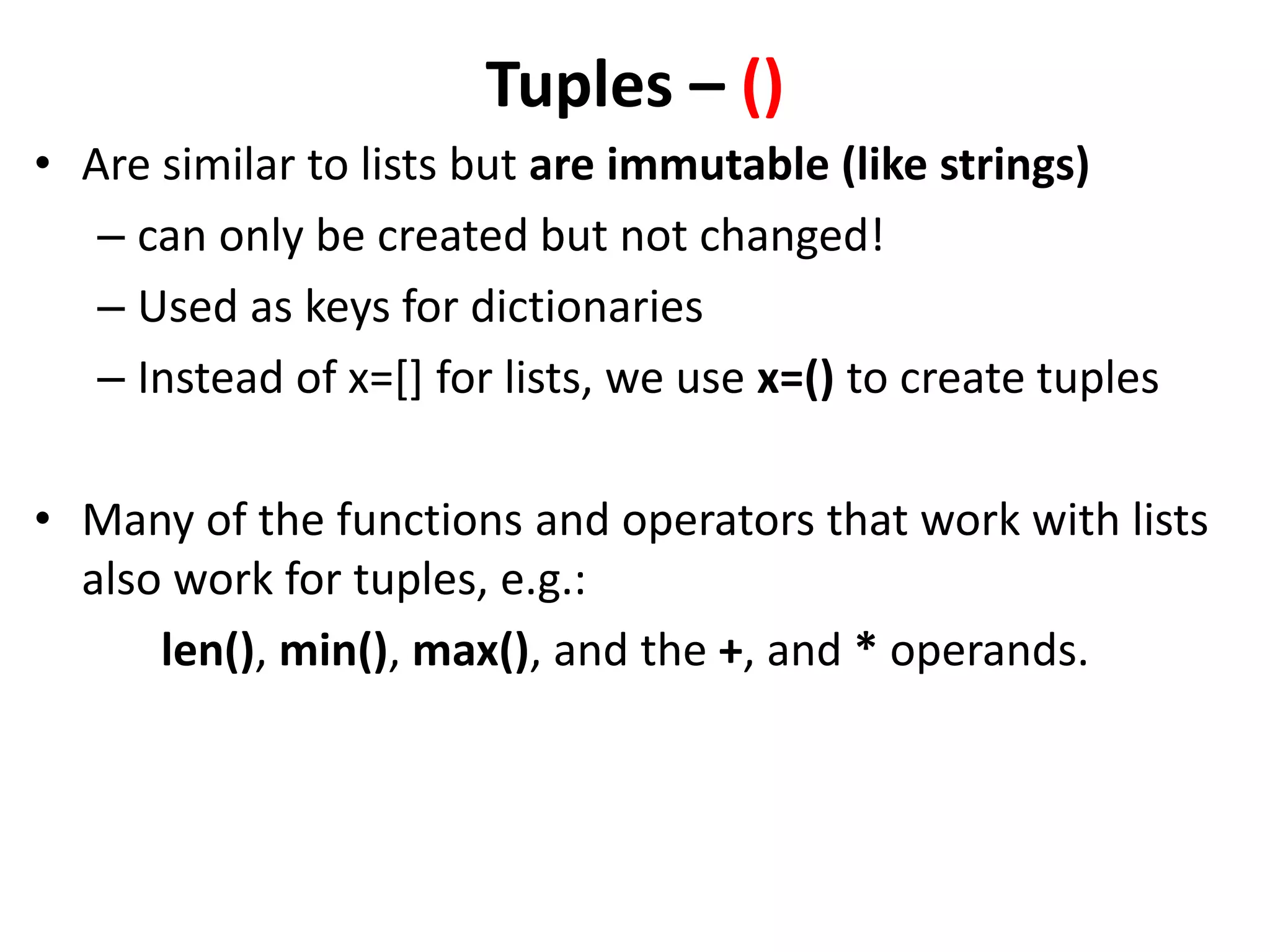 Tuples – () • Are similar to lists but are immutable (like strings) – can only be created but not changed! – Used as keys for dictionaries – Instead of x=[] for lists, we use x=() to create tuples • Many of the functions and operators that work with lists also work for tuples, e.g.: len(), min(), max(), and the +, and * operands. 
