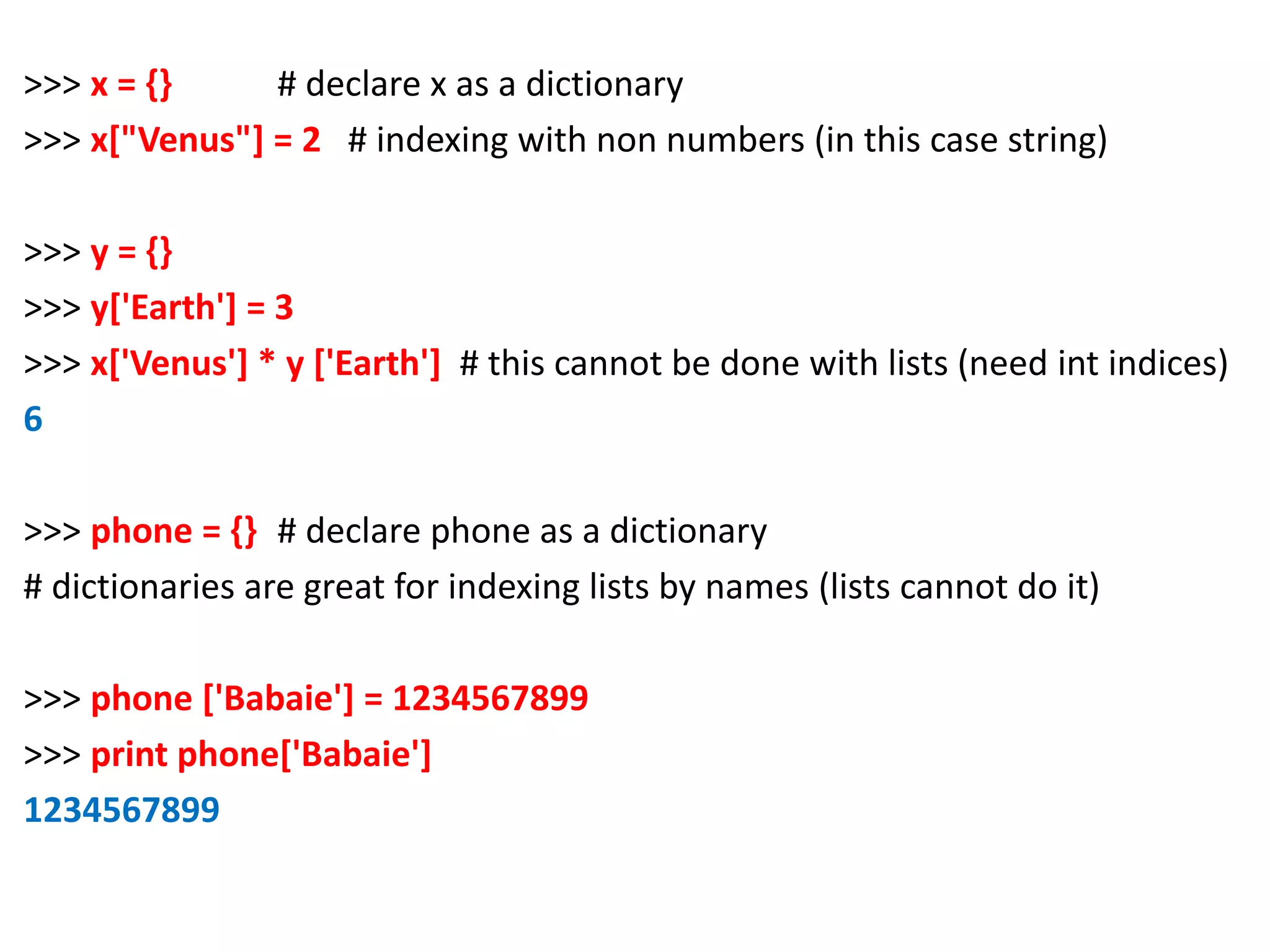 >>> x = {} # declare x as a dictionary >>> x["Venus"] = 2 # indexing with non numbers (in this case string) >>> y = {} >>> y['Earth'] = 3 >>> x['Venus'] * y ['Earth'] # this cannot be done with lists (need int indices) 6 >>> phone = {} # declare phone as a dictionary # dictionaries are great for indexing lists by names (lists cannot do it) >>> phone ['Babaie'] = 1234567899 >>> print phone['Babaie'] 1234567899 