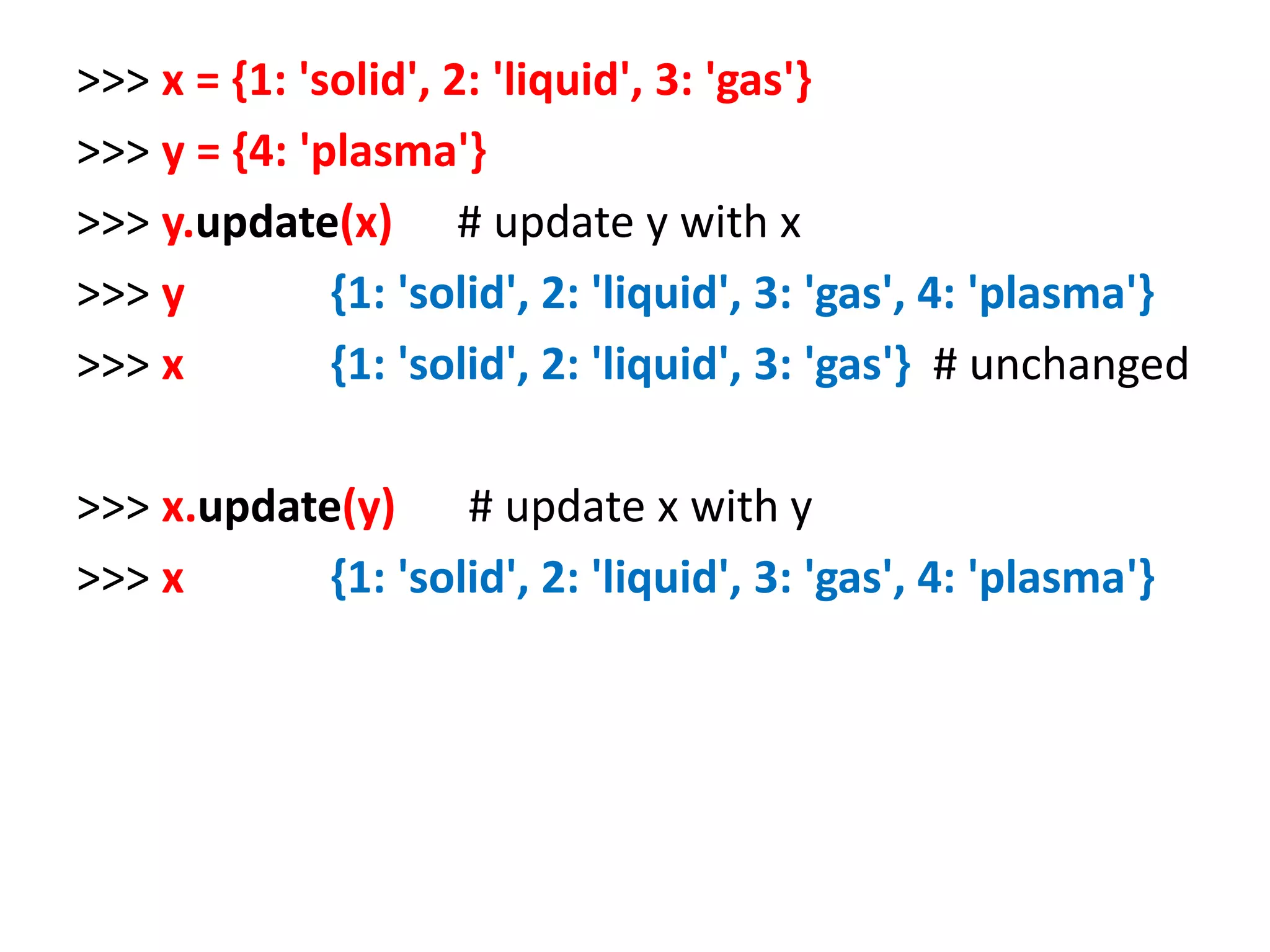 >>> x = {1: 'solid', 2: 'liquid', 3: 'gas'} >>> y = {4: 'plasma'} >>> y.update(x) # update y with x >>> y {1: 'solid', 2: 'liquid', 3: 'gas', 4: 'plasma'} >>> x {1: 'solid', 2: 'liquid', 3: 'gas'} # unchanged >>> x.update(y) # update x with y >>> x {1: 'solid', 2: 'liquid', 3: 'gas', 4: 'plasma'} 