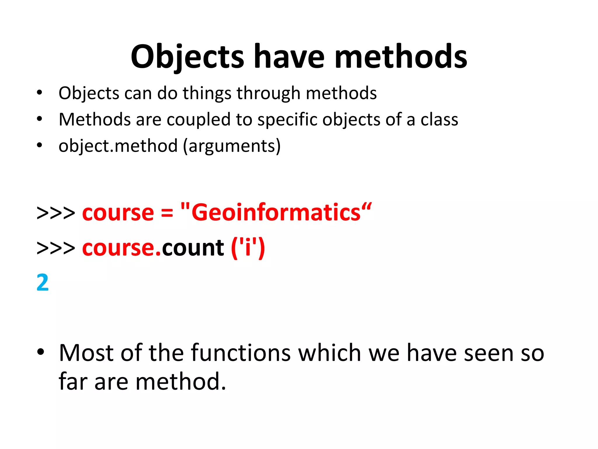 Objects have methods • Objects can do things through methods • Methods are coupled to specific objects of a class • object.method (arguments) >>> course = "Geoinformatics“ >>> course.count ('i') 2 • Most of the functions which we have seen so far are method. 