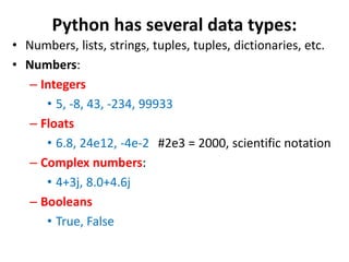 Python has several data types:
• Numbers, lists, strings, tuples, tuples, dictionaries, etc.
• Numbers:
– Integers
• 5, -8, 43, -234, 99933
– Floats
• 6.8, 24e12, -4e-2 #2e3 = 2000, scientific notation
– Complex numbers:
• 4+3j, 8.0+4.6j
– Booleans
• True, False
 