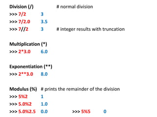 Division (/) # normal division
>>> 7/2 3
>>> 7/2.0 3.5
>>> 7//2 3 # integer results with truncation
Multiplication (*)
>>> 2*3.0 6.0
Exponentiation (**)
>>> 2**3.0 8.0
Modulus (%) # prints the remainder of the division
>>> 5%2 1
>>> 5.0%2 1.0
>>> 5.0%2.5 0.0 >>> 5%5 0
 