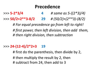 Precedence
>>> 5-2*3/4 4 # same as 5-((2*3)/4)
>>> 50/2+2**3-8/2 29 # (50/2)+(2**3)-(8/2)
# For equal precedence go from left to right!
# first power, then left division, then add them,
# then right division, then subtraction
>>> 24-(12-4)/2*2+3 19
# first do the parenthesis, then divide by 2,
# then multiply the result by 2, then
# subtract from 24, then add to 3
 