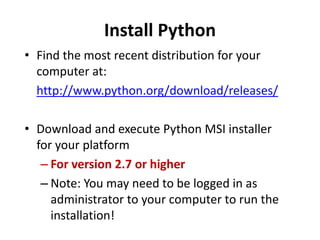 Install Python
• Find the most recent distribution for your
computer at:
http://www.python.org/download/releases/
• Download and execute Python MSI installer
for your platform
– For version 2.7 or higher
– Note: You may need to be logged in as
administrator to your computer to run the
installation!
 