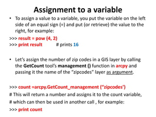 Assignment to a variable
• To assign a value to a variable, you put the variable on the left
side of an equal sign (=) and put (or retrieve) the value to the
right, for example:
>>> result = pow (4, 2)
>>> print result # prints 16
• Let’s assign the number of zip codes in a GIS layer by calling
the GetCount tool’s management () function in arcpy and
passing it the name of the “zipcodes” layer as argument.
>>> count =arcpy.GetCount_management (“zipcodes’)
# This will return a number and assigns it to the count variable,
# which can then be used in another call , for example:
>>> print count
 