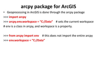 arcpy package for ArcGIS
• Geoprocessing in ArcGIS is done through the arcpy package
>>> import arcpy
>>> arcpy.env.workspace = “C:/Data” # sets the current workspace
# env is a class in arcpy, and workspace is a property.
>>> from arcpy import env # this does not import the entire arcpy
>>> env.workspace = “C:/Data”
 