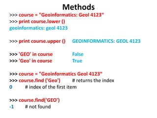 Methods
>>> course = "Geoinformatics: Geol 4123“
>>> print course.lower ()
geoinformatics: geol 4123
>>> print course.upper () GEOINFORMATICS: GEOL 4123
>>> 'GEO' in course False
>>> 'Geo' in course True
>>> course = "Geoinformatics Geol 4123“
>>> course.find ('Geo') # returns the index
0 # index of the first item
>>> course.find('GEO')
-1 # not found
 